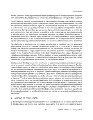 El debido proceso
99 OPINIÓN JURÍDICA vol. 4, No. 7 pp. 89-105
mínimo, se impone como un parámetro de ética que debe regir en las diversas relaciones existentes
entre los miem­
bros de una determinada colectividad, en donde se exige del respeto de la persona.34
En el Estado de derecho y constitucional se han extendido diversas garantías procesales a
ámbitos distintos del proceso jurisdiccional De esta manera, se constituye en exigencia clara para
las autoridades administrativas que vigilen el cumplimiento de la forma, de la competencia y de
la contradicción, para que pueda generarse de manera adecuada la correspondiente decisión
administrativa. Es imprescindible que se respete el procedi­
miento requerido pata la emisión del
acto administrativo final, permitiendo un equilibrio en las relaciones que se establecen entre
la administración y los particulares, en aras de garantizar decisiones de conformidad con el
ordenamiento jurídico por parte del sujeto di­
rector con funciones administrativas Se trata además,
de un procedimiento en el que se debe velar continuamente por el derecho de defensa de todas
aquella- personas que pue­
dan resultar afectadas con la decisión admi­
nistrativa que ha de emitirse.
De esta forma, el debido proceso en materia administrativa -e considera como un sistema de
garantías que procuran la obtención de decisiones justas que “(...) buscan en su interrelación
obtener una actuación administra­
tiva coherente con las necesidades públicas sin lesionar los
intereses individuales en juego proporcionando las garantías que sean necesarias para la pro-
tección de los derechos fundamentales dentro de la relación procesal en procura de decisiones
verdaderamente justas y materiales En Otras palabras se busca un equilibrio permanente en las
relaciones surgidas del proceso y procedimiento administrativo, frente al derecho substancial y a
los derechos fundamentales de las personas y la comunidad en general”35
.
De otra parte, el debido proceso viene penetrando en los ámbitos propios de par­
ticulares Expresa-
mente lo reconoció el máximo Tribunal Constitucional colombiano al manifestar lo siguiente: También
los par­
ticulares cuando se hallen en posibilidad de aplicar sanciones o castigos, están obligados
por la Constitución a observar las reglas del debido proceso, y es un derecho fundamental de la
persona procesada la de que, en su integridad, los fundamentos y los postulados que a esa garantía
corresponden le sean aplicados”.36
El profesor Arturo Hoyos realiza una extensión de la garantía
institucional del debido proceso a las conductas privadas o “in­
ter privatos”, sobre las cuales arguye
lo siguiente: “Frente a las conductas privadas que pueden afectar a los derechos constitucional
mente protegidos, como, por ejemplo, la expulsión de un estudiante de una escuela privada o la
de un profesional de un colegio en una profesión en que exista la colegiatura obligatoria, y que la
expulsión del colegio implique la privación del ejercicio profesional cabe realmente preguntarse
si antes de proceder a la expulsión debe seguirse un proceso disciplinario que cumpla con los
elementos de la garantía constitucional del debido proceso y garantizarle a la persona la posibilidad
de impugnar la expulsión en un tribunal en proceso que cumpla con la garantía constitucional que
estudiamos”37
.
4. A MODO DE CONCLUSIÓN
El derecho procesal tiene por desafío es­
tablecer un contado claro con el derecho cons­
titucional
El debido proceso es el norte para replantear buena parte de la construcción doctrinal que se
 