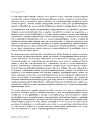 Martín Agudelo Ramírez
REVISTA OPINIÓN JURÍDICA 100
ha elaborado tradicionalmente, en la que no se tienen en cuenta referentes de justicia material
considerados en los principios constitucionales. El nuevo derecho procesal no puede continuar
como una ínsula, y justamente el derecho constitucional debe posibilitar los cambios que merece
aquella disciplina. El derecho procesal no se agota en ¡as meras formas, sino que se orienta por la
justicia, siendo el derecho fundamental del debido proceso base primordial para su trans­
formación.
El debido proceso es el derecho que posibilita que los procedimientos sean equitativos y que estén
dirigidos a la protección de los derechos en un plazo razonable. Es importante que su vigilancia sea
confiada no sólo al interior del Estado sino a órganos supranacionales como es el caso de la Corte
Interamericana de Derechos Humanos y el Tribunal de Estrasburgo. Su vulneración, incluyendo el
mal uso de los términos razonables a tener en cuenta, implica denegación misma de la justicia. El
debido proceso integra las reglas de juego para que el proceso y el juicio correspondiente sean
limpios. Dicho derecho fundamental debe posibilitar que los procedi­
mientos sean instrumentos
diáfanos para la obtención de un derecho justo, sin que pueda negarse la posibilidad de participación
de los sujetos interesados que han de intervenir en una perfecta situación de igualdad en aras de
realizar un reconocimiento mutuo.
Los diversos procesos jurisdiccionales y pro­
cedimientos afines, dirigidos a proteger o asegurar
efectividad de los derechos sustantivos, deben ser espacios claros para el ejercicio de una racio-
nalidad deliberativa, y no meramente instrumental, en aras de conciliar derecho y justicia. Dichos
instrumentos deben ser medios ágiles, sin que criterios de mera eficiencia puedan sacrificar la
presencia de un juez director que procure la obtención de una solución sustancialmente justa,
teniendo en cuenta que su decisión no puede estar a margen de una comunidad que ha encon-
trado en los derechos fundamentales la mejor expresión de la limitación del poder político. Debe
incorporarse con énfasis la proclamé humanista sobre los valores en el contexto de derecho, y en
especial en el del derecho procesal. Los principios procesales que integra el debido proceso son
reales factores de cambio frente a unos institutos anacrónico; que han manipulado tradicionalmente
loe procedimentalistas. Estos principios de debido proceso son pautas claras para recuperar la
dimensión de totalidad de ordenamiento jurídico procesal y alejarlo de posiciones dogmáticas que le
impidan e acceso a los caminos del discurso y de la argu­
mentación. Se necesitan procesalistas que
propicien la creación de un saber verdadera­
mente racional y serio, muy humano, sin obstaculizar
la posibilidad de pensar.
El proceso, instrumento que debe estar dirigido de forma activa por el juez, no puede sacrificar
lo social en nombre de supuesto; intereses de eficiencia que se vienen generalizando en nuestro
mundo cada vez más globalizado. El proceso permite construir un¿ comunidad política, y es sólo
por el debido proceso que pueden crearse unos espacios de participación en los que se ha optado
por desplazar definitivamente la autotutela. Sólo así la parte vencida, pese a sus consideraciones;
emotivas sobre la decisión de fondo, está en capacidad de reconocer que la resolución emitida
por el juez ha sido justa en la medida que ha sido emitida por un sujeto imparcial e independiente
(no comprometido ni personal ni institucionalmente con las partes), tras la consecución de una
serie procedimental en la que se respetó íntegramente la contradicción.
 