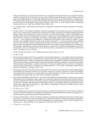 El debido proceso
103 OPINIÓN JURÍDICA vol. 4, No. 7 pp. 89-105
vitales y profesionales y por otros muchos factores más. La “independencia de pensamiento” no es congénita para nadie
y tampoco se adquiere con la instrucción, sino que exige el trabajo solitario del hombre a lo largo de toda su vida. De
hecho, no se puede esperar que en este trabajo ningún juez aminore la marcha o que se quede parado. En cualquier caso,
la formación jurídica puede ser una pieza muy importante del trabajo previo, al enseñar que para juzgar jurídicamente
los asuntos hay que contemplarlos desde ángulos diferentes y sin emoción”. K. Larenz, Derecho Justo-, fundamentos
de ética jurídica, tr. de L. Diez-Picazo, Madrid, Civitas, 1985, p. 183.
19
J. L. Vásquez Sotelo, “Los principios del proceso civil”, en Responso, Jurisperitorum Digesta, Salamanca, Universidad,
2000, p. 117.
20
Ferrajoli insiste en la necesidad de defender la posición de igualdad entre las partes, para que la imparcialidad del
juez no se vea comprometida. Partiendo de su concepción del proceso acusatorio como relación triangular (estructura
triádica: relación entre tres sujetos, dos partes en la causa y un tercero supra partes), concibe la imparcialidad como
ajenidad respecto de los fines perseguidos por las partes. Considera que la imparcialidad debe ser tanto personal como
institucional. “Es necesa­
rio, en primer lugar, que el juez no tenga ningún interés privado o personal en el resultado de
la causa (...) Como garantía de esta indiferencia o desinterés personal respecto a los intereses en conflicto, se hace
necesaria la recusabilidad del juez por cada una de las partes interesadas. Y si para la acusación esta recusabilidad
tiene que estar vinculada a motivos previstos por la ley, debe ser tan libre como sea posible para el imputado (...) “En
segundo lugar, para garantizar la imparcialidad del juez es preciso que éste no tenga un interés público o institucional.
En particular, es necesario que no tenga un interés acusatorio, y que por esto no ejercite simultáneamente las funciones
de acusación, como, por el contrario, ocurre en el proceso inquisitivo y, aunque sea de manera ambigua, también en el
mixto”. L. Ferrajoli, op. cit., pp. 581-584.
21
B. Barry, Teorías de la justicia, tr. de C. Hidalgo, Barcelona, Gedisa. 1995, pp. 23, 381.
22
Cfr. lbid., p. 308.
23
De forma clara el profesor loan Picó I Junoy presenta una crítica sobre el particular: “(...) la constitucionalización del principio
de imparcialidad judicial conduce, necesariamente, a impedir que la libre voluntad del legislador pueda comprometer la
vigencia de tal principio. Por ello, la enumeración cerrada de causas recusatorias no supone la imposibilidad de que el
Tribunal Constitucional y los órganos jurisdiccionales encargados de interpretar los tratados o convenios internacionales
sobre derechos fundamentales (...) pueden incrementar su número por entender que de lo contrario se infringiría el
contenido esencial del derecho a un proceso con todas las garantías”, J. Pico I Junoy, Las garantías constitucionales
del proceso, Barcelona, J. M. Bosch, 1997, p. 136.
24
Sé destaca la sentencia C-836 de 2001 de la Corte Constitucional, en la que se dan pautas claras sobre la obligatoriedad
del precedente. Se reclama de coherencia en la decisión, porque de lo contrario se genera una vía de hecho violatoria
de la igualdad. Dicha coherencia se confronta frente a los criterios adoptados por el propio juez anteriormente y frente
al adoptado por las altas Cortes, y no frente a los otros despachos judiciales.
25
Según el doctrinante Diego López Medina: “(...) la doctrina del precedente en Colombia obliga a los jueces a que respeten
el precedente tanto horizontal (sus propios fallos) como vertical (los fallos de la jurisprudencia de las altas Cortes). El
principio de independencia judicial, sin embargo, los autoriza a apartarse de la línea jurisprudencial trazadas por las altas
Cortes. Pero al apartarse está severamente condicionado a ofrecer una justificación suficiente y adecuada del motivo
que los lleva a apartarse del precedente”. D. López Medina, Interpretación Constitucional, Bogotá, Escuela Judicial
Rodrigo Lara Bonilla, 2002, p. 121.
26
K. Larenz, op. cit., p. 186.
27
Son importantes los pronunciamientos que en tal sentido, por violación del artículo 6 del Convenio Europeo de 1950, ha
emitido el Tribunal de Estrasburgo, al considerar la gravedad de la responsabili­
dad de los estados al no garantizar un
acceso adecuado a la justicia en cuanto al manejo de términos.
28
Con gran precisión Séneca, por boca de Medea, establece una relación bien interesante entre el juez, hombre que ha
de ser justo, y el derecho a ser oído, cuando esta mujer le replica al rey Creonte: Qui statuit aliquid parte inaudita altera,
aequum licet statuerit, haud aequus fuit”. (“Quien decide algo sin oír a la otra parte, aunque su decisión sea justa, él no
ha sido justo”). L. Séneca, Medea, tr. de B. Segura R., Sevilla, Alfar, 1991, pp. 78-79.
29
C. Díaz, op. cit., pp. 213-214.
 