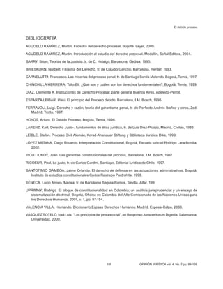 El debido proceso
105 OPINIÓN JURÍDICA vol. 4, No. 7 pp. 89-105
BIBLIOGRAFÍA
AGUDELO RAMÍREZ, Martín. Filosofía del derecho procesal. Bogotá, Leyer, 2000.
AGUDELO RAMÍREZ, Martín. Introducción al estudio del derecho procesal. Medellín, Señal Editora, 2004.
BARRY, Brian, Teorías de la Justicia. tr. de C. Hidalgo, Barcelona, Gedisa. 1995.
BRIESKORN, Norbert. Filosofía del Derecho, tr. de Claudio Gancho, Barcelona, Herder, 1993.
CARNELUTT1, Francesco. Las miserias del proceso penal, tr. de Santiago Sentís Melendo, Bogotá, Temis, 1997.
CHINCHILLA HERRERA, Tulio Elí. ¿Qué son y cuáles son los derechos fundamentales?, Bogotá, Temis, 1999.
DÍAZ, Clemente A. Instituciones de Derecho Procesal; parte general Buenos Aires, Abeledo-Perrot.
ESPARZA LEIBAR, Iñaki. El principio del Proceso debido. Barcelona, I.M. Bosch, 1995.
FERRAJOLI, Luigi. Derecho y razón; teoría del garantismo penal, tr. de Perfecto Andrés Ibañez y otros, 2ed,
Madrid, Trotta, 1997.
HOYOS, Arturo. El Debido Proceso, Bogotá, Temis, 1998.
LARENZ, Kart. Derecho Justo-, fundamentos de ética jurídica, tr. de Luis Diez-Picazo, Madrid, Civitas, 1985.
LEÍBLE, Stefan. Proceso Civil Alemán, Korad-Anenauer Stiftung y Biblioteca Jurídica Dike, 1999.
LÓPEZ MEDINA, Diego Eduardo. Interpretación Constitucional, Bogotá, Escuela ludicial Rodrigo Lara Bonilla,
2002.
PICO I IUNOY, Joan. Las garantías constitucionales del proceso, Barcelona, J.M. Bosch, 1997.
RICOEUR, Paul. Lo justo, tr. de Carlos Gardini, Santiago, Editorial lurídica de Chile, 1997.
SANTOFIMIO GAMBOA, Jaime Orlando, El derecho de defensa en las actuaciones administrativas, Bogotá,
Instituto de estudios constitucionales Carlos Restrepo Piedrahita, 1998.
SÉNECA, Lucio Anneo, Medea, tr. de Bartolomé Segura Ramos, Sevilla, Alfar, 199.
UPRIMNY, Rodrigo. El bloque de constitucionalidad en Colombia; un análisis jurisprudencial y un ensayo de
sistematización doctrinal, Bogotá, Oficina en Colombia del Alto Comisionado de las Naciones Unidas para
los Derechos Humanos, 2001, v. 1, pp. 97-154.
VALENCIA VILLA, Hernando. Diccionario Espasa Derechos Humanos. Madrid, Espasa-Calpe, 2003.
VÁSQUEZ SOTELO, losé Luis. “Los principios del proceso civil”, en Responso Jurisperitorum Digesta, Salamanca,
Universidad, 2000.
 