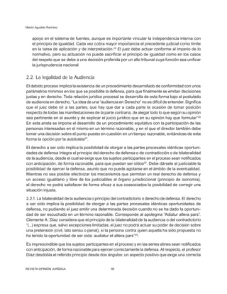 Martín Agudelo Ramírez
REVISTA OPINIÓN JURÍDICA 96
apoyo en el sistema de fuentes, aunque es importante vincular la independencia interna con
el principio de igualdad. Cada vez cobra mayor importancia el precedente judicial como límite
en la tarea de aplicación y de interpretación.24
El juez debe actuar conforme al imperio de lo
normativo, pero su actuación no puede sacrificar el principio de igualdad como en los casos
del respeto que se debe a una decisión proferida por un alto tribunal cuya función sea unificar
la jurisprudencia nacional
2.2. La legalidad de la Audiencia
El debido proceso implica la existencia de un procedimiento desarrollado de conformidad con unos
parámetros mínimos en los que se posibilite la defensa, para que finalmente se emitan decisiones
justas y en derecho. Toda relación jurídico procesal se desarrolla de esta forma bajo el postulado
de audiencia en derecho. “La idea de una “audiencia en Derecho” no es difícil de entender. Significa
que el juez debe oír a las partes; que hay que dar a cada parte la ocasión de tomar posición
respecto de todas las manifestaciones de la parte contraria, de alegar todo lo que según su opinión
sea pertinente en el asunto y de explicar el juicio jurídico que en su opinión hay que formular”26
En esta arista se impone el desarrollo de un procedimiento equitativo con la participación de las
personas interesadas en el mismo en un término razonable, y en el que el director también debe
tomar una decisión sobre el punto puesto en cuestión en un tiempo razonable, evitándose de esta
forma la opción por la autotutela27
.
El derecho a ser oído implica la posibilidad de otorgar a las partes procesales idénticas oportuni-
dades de defensa Integra el principio del derecho de defensa o de contradicción o de bilateralidad
de la audiencia, desde el cual se exige que los sujetos participantes en el proceso sean notificados
con anticipación, de forma razonable, para que puedan ser oídos28
. Debe dársele al justiciable la
posibilidad de ejercer la defensa, asunto que no puede agotarse en el ámbito de la eventualidad.
Mientras no sea posible efectivizar los meca­
nismos que permitan un real derecho de de­
fensa y
un acceso igualitario y libre de los justiciables al órgano jurisdiccional (principio de isonomía),
el derecho no podrá satisfacer de forma eficaz a sus coasociados la posibilidad de corregir una
situación injusta.
2.2.1. La bilateralidad de la audiencia o principio del contradictorio o derecho de defensa. El derecho
a ser oído implica la posibilidad de otorgar a las partes procesales idénticas opor­
tunidades de
defensa, no pudiendo el juez emitir una determinada decisión cuando no se ha dado Ia oportuni-
dad de ser escuchado en un término razonable. Corresponde al apotegma “Adiatur altera pars”.
Clemente A. Díaz considera que el principio de la bilateralidad de la audiencia o del contradictorio
“(...) expresa que, salvo excepciones limitadas, el juez no podrá actuar su poder de decisión sobre
una pretensión (civil, lato sensu o pe­
nal), si la persona contra quien aquella ha sido propuesta no
ha tenido la oportunidad de ser oída: audiatur et altera pars”29
.
Es imprescindible que los sujetos participantes en el proceso y en las series atines sean notificados
con anticipación, de forma razonable para ejercer correctamente la de­
fensa. Al respecto, el profesor
Díaz desdobla el referido principio desde dos ángulos: un aspecto positivo que exige una correcta
 