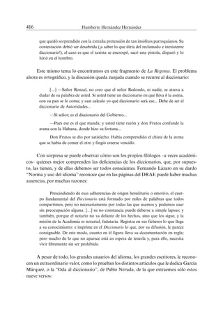 416	 Humberto Hernández Hernández
que quedó sorprendido con la extraña pretensión de tan insólitos parroquianos. Su
contestación debió ser desabrida (¡a saber lo que diría del reclamado e inexistente
diccionario!), el caso es que el taxista se encrespó, sacó una pistola, disparó y lo
hirió en el hombro.
Este mismo tema lo encontramos en este fragmento de La Regenta. El problema
ahora es ortográfico, y la discusión queda zanjada cuando se recurre al diccionario:
[…] —Señor Ronzal, no creo que el señor Redondo, ni nadie, se atreva a
dudar de su palabra de usted. Si usted tiene un diccionario en que lleva h la avena,
con su pan se lo coma; y aun calculo yo qué diccionario será ese... Debe de ser el
diccionario de Autoridades...
—Sí señor; es el diccionario del Gobierno...
—Pues ese es el que manda; y usted tiene razón y don Frutos confunde la
avena con la Habana, donde hizo su fortuna...
Don Frutos se dio por satisfecho. Había comprendido el chiste de la avena
que se había de comer el otro y fingió creerse vencido.
Con sorpresa se puede observar cómo son los propios filólogos –a veces académi-
cos– quienes mejor comprenden las deficiencias de los diccionarios, que, por supues-
to, las tienen, y de ellas debemos ser todos conscientes. Fernando Lázaro en su dardo
“Norma y uso del idioma” reconoce que en las páginas del DRAE puede haber muchas
ausencias, por muchas razones:
Prescindiendo de esas adherencias de origen hereditario o emotivo, el cuer-
po fundamental del Diccionario está formado por miles de palabras que todos
compartimos, pero no necesariamente por todas las que usamos y podemos usar
sin preocupación alguna. […] su no constancia puede deberse a simple lapsus; y
también, porque el notario no va delante de los hechos, sino que los sigue, y la
misión de la Academia es notarial, fedataria. Registra en sus ficheros lo que llega
a su conocimiento: e imprime en el Diccionario lo que, por su difusión, le parece
consignable. De este modo, cuanto en él figura lleva su documentación en regla;
pero mucho de lo que no aparece está en espera de tenerla y, para ello, necesita
vivir libremente sin ser prohibido.
A pesar de todo, los grandes usuarios del idioma, los grandes escritores, le recono-
cen un extraordinario valor, como lo prueban los distintos artículos que le dedica García
Márquez, o la “Oda al diccionario”, de Pablo Neruda, de la que extraemos sólo estos
nueve versos:
 