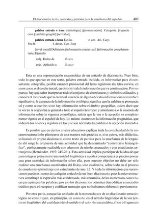 El diccionario: texto, contexto y pretexto para la enseñanza del español...	 409
palabra entrada o lema [etimología]. [pronunciación]. Categoría. [vigencia
cron.] [ámbito geográf] [actividad]
palabra entrada o lema Del lat. 		 tr. ant. Am. Carp. 			
Voz fr. 		 f. desus. Can. Ling
[nivel social] Definición [información contextual] [información complemen-
taria] Ejemplo
vulg. Dicho de 	U.t.c.s.
poét. Aplicado a 	U.t.c.tr
Esta es una representación esquemática de un artículo de diccionario. Pues bien,
todo lo que aparece en este texto, palabra entrada incluida, es informativo para el con-
sultante: ortografía, posible carácter provisional del lema registrado (la letra cursiva, en
unos casos, o el corche inicial, en otros) y toda la información que va continuación. Por su-
puesto, hay que saber interpretar todo el conjunto de abreviaturas y símbolos utilizados, y
conocer el recurso de que la eventual ausencia de alguna de estas informaciones es también
significativa: la ausencia de la información ortológica significa que la palabra se pronuncia
tal y como se escribe; si no hay información sobre el ámbito geográfico, quiere decir que
la voz (o la acepción) es general a todo el español (europeo y americano); o la ausencia de
información sobre la vigencia cronológica, señala que la voz o la acepción es completa-
mente vigente en el español de hoy. Lo mismo ocurre con la información pragmática, que
indicará los niveles y registros en los que son normales la palabra o la acepción marcadas.
Es posible que en ciertos niveles educativos explicar toda la complejidad de la mi-
croestructura deba plantearse de una manera más práctica o, si se quiere, más didáctica,
utilizando el propio diccionario como texto de partida para la enseñanza de la lengua:
de ahí surge la propuesta de una actividad que he denominado “comentario lexicográ-
fico”, perfectamente realizable con alumnos de niveles avanzados y con estudiantes ex-
tranjeros (Hernández, 1997: 245-261). Esta actividad implica participar de la idea de que
para integrar plenamente una unidad lingüística a nuestra competencia es preciso poseer
una gran cantidad de información sobre ella, pues nuestro objetivo no debe ser sólo
realizar una enseñanza cuantitativa del léxico, sino cualitativa, sobre todo en el proceso
de enseñanza-aprendizaje con estudiantes de una L2. Y toda la información que necesi-
tamos puede extraerse de cualquier artículo de un buen diccionario, pues la microestruc-
tura constituye la expresión más condensada, más resumida, de los numerosos contextos
en que aparecen las palabras; por eso los diccionarios permiten descodificar enunciados
inéditos para el receptor y codificar mensajes que no habíamos elaborado previamente.
Por otra parte, aunque las unidades de la nomenclatura de un diccionario semasio-
lógico no constituyan, en principio, un contexto, en el sentido lingüístico de la voz (en-
torno lingüístico del cual depende el sentido y el valor de una palabra, frase o fragmento
 