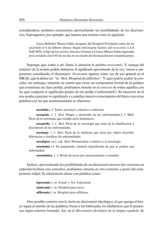 410	 Humberto Hernández Hernández
considerados), podemos construirlos aprovechando las posibilidades de los dicciona-
rios. Supongamos, por ejemplo, que leemos una noticia como la siguiente:
Lucas Rebolini Manso había escapado del Hospital Fernández antes de ser
socorrido el 6 de febrero último. Según informaron fuentes del nosocomio a LA
NACION, el hijo de los actores Antonio Grimau y Leonor Manso había ingresado
en la entidad a las 0.45 de ese día en un estado de intoxicación por estupefacientes.
Supongo que, como a mí, llama la atención la palabra nosocomio. Y, aunque del
contexto de la noticia podría deducirse el significado aproximado de la voz, vamos a ase-
gurarnos consultando el diccionario. Nosocomio aparece como voz de uso general en el
DRAE, que la define así: “m. Med. Hospital de enfermos”. Y aquí podría acabar la con-
sulta; sin embargo, teniendo en cuenta que existe un componente formal de la palabra
que constituye un claro prefijo, podríamos situarla en el contexto de todas aquellas con
las que comparte el significado propio de ese prefijo (‘enfermedad’). Su situación en él
nos ayuda a precisar su significado y a ampliar nuestro conocimiento del léxico con otras
palabras con las que semánticamente se relaciona:
nosofobia s. f. Temor anormal y obsesivo a enfermar.
nosogenia. 1. f. Med. Origen y desarrollo de las enfermedades.2. f. Med.
Parte de la nosología que estudia estos fenómenos.
nosografía. 1. f. Med. Parte de la nosología que trata de la clasificación y
descripción de las enfermedades.
nosología. 1. f. Med. Parte de la medicina que tiene por objeto describir,
diferenciar y clasificar las enfermedades.
nosológico, ca.1. adj. Med. Perteneciente o relativo a la nosología.
nosomanía s.f. En psiquiatría, creencia injustificada de que se padece una
enfermedad.
nosomántica. 1. f. Modo de curar por encantamiento o ensalmo.
Incluso, aprovechando las posibilidades de un diccionario inverso (las versiones en
cederrón facilitan esta consulta), podríamos situarla en otro contexto a partir del com-
ponente sufijal. Se relacionaría ahora con palabras como
leprocomio.1. m. Ecuad. y Ven. Leprosería.
manicomio.1. m. Hospital para locos.
sifilicomio.1. m. Hospital para sifilíticos.
Otro posible contexto nos lo daría un diccionario ideológico, el que agrupa el léxi-
co según el sentido de las palabras, frente a los habituales, los alfabéticos, que lo presen-
tan según criterios formales. Así, en el Diccionario ideológico de la lengua española, de
 