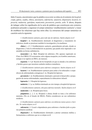 El diccionario: texto, contexto y pretexto para la enseñanza del español...	 411
Julio Casares, encontramos que la palabra nosocomio se sitúa en el contexto de hospital,
crujía, galera, cuadra, clínica, uncionario, enfermería, sanatorio, dispensario, lazareto, le-
prosería, malatería, quirófano, manicomio, preventorio, pontón, asilo. Y ahora, después
de indagar sobre los significados de la serie de palabras que constituyen este contexto,
podríamos proceder a organizar el campo semántico ‘establecimiento sanitario’ y tratar
de establecer las relaciones que hay entre ellas. La estructura del campo semántico en
cuestión sería la siguiente:
1. Establecimiento sanitario, para todo tipo de enfermos. Suelen alojarse en él
hospital.1. m. Establecimiento destinado al diagnóstico y tratamiento de
enfermos, donde se practican también la investigación y la enseñanza.
clínica […] 3. f. Establecimiento sanitario, generalmente privado, donde se
diagnostica y trata la enfermedad de un paciente, que puede estar ingresado o ser
atendido en forma ambulatoria.
nosocomio.1. m. Med. Hospital de enfermos. (No aparece registrado en
Clave. En CREA 123 ocurrencias, salvo alguna excepción, en el ámbito americano,
aunque sí se registra en DEA, sin marcas).
urgencias. 5. f. pl. Sección de los hospitales en que se atiende a los enfermos
y heridos graves que necesitan cuidados médicos inmediatos.
2. Establecimiento sanitario para enfermos contagiosos. Suelen alojarse en él
lazareto.1. m. Establecimiento sanitario para aislar a los infectados o sospe-
chosos de enfermedades contagiosas.2. m. Hospital de leprosos.
preventorio.1. m. Establecimiento destinado a prevenir el desarrollo o propa-
gación de ciertas enfermedades, especialmente la tuberculosis infantil.
leprosería.1. f. Hospital de leprosos.
malatería.1. f. p. us. Edificio destinado en otro tiempo a hospital de leprosos.
3. Establecimiento sanitario, sólo para enfermos mentales. Suelen alojarse en él
manicomio.1. m. Hospital para locos.
psiquiátrico, […] .2. m. Hospital o clínica donde se trata a los enfermos
mentales. (No en el listado de DILE). Podría considerarse un uso eufemístico
moderno.
4. Establecimiento sanitario para enfermos con dolencias menos graves o heri-
dos. No suelen alojarse en él
enfermería.1. f. Local o dependencia para enfermos o heridos [sólo se pres-
tan primeros auxilios]
dispensario.1. m. Establecimiento destinado a prestar asistencia médica y
farmacéutica a enfermos que no se alojan en él.
 