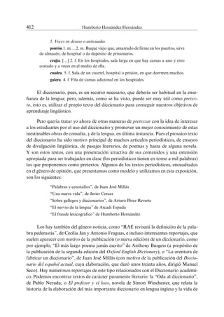 412	 Humberto Hernández Hernández
5. Voces en desuso o anticuadas
pontón.1. m….2. m. Buque viejo que, amarrado de firme en los puertos, sirve
de almacén, de hospital o de depósito de prisioneros.
crujía. […] 2. f. En los hospitales, sala larga en que hay camas a uno y otro
costado y a veces en el medio de ella.
cuadra. 5. f. Sala de un cuartel, hospital o prisión, en que duermen muchos.
galera. 4. f. Fila de camas adicional en los hospitales.
El diccionario, pues, es un recurso necesario, que debería ser habitual en la ense-
ñanza de la lengua; pero, además, como se ha visto, puede ser muy útil como pretex-
to, esto es, utilizar el propio texto del diccionario para conseguir nuestros objetivos de
aprendizaje lingüístico.
Pero quería tratar yo ahora de otras maneras de pretextar con la idea de interesar
a los estudiantes por el uso del diccionario y promover un mejor conocimiento de estas
inestimables obras de consulta, y de la lengua, en última instancia. Pues el prosaico texto
del diccionario ha sido motivo principal de muchos artículos periodísticos, de ensayos
de divulgación lingüística, de pasajes literarios, de poemas y hasta de alguna novela.
Y son estos textos, con una presentación atractiva de sus contenidos y una extensión
apropiada para ser trabajados en clase (los periodísticos tienen en torno a mil palabras)
los que proponemos como pretextos. Algunos de los textos periodísticos, encuadrados
en el género de opinión, que presentamos como modelo y utilizamos en esta exposición,
son los siguientes:
“Palabras y cenotafios”, de Juan José Millás
“Una nueva vida”, de Javier Cercas
“Sobre gallegos y diccionarios”, de Arturo Pérez Reverte
“El nervio de la lengua” de Arcadi Espada
“El fraude lexicográfico” de Humberto Hernández
Los hay también del género noticia, como “RAE revisará la definición de la pala-
bra pederastia”, de Cecilia Jan y Antonio Fraguas, e incluso interesantes reportajes, que
suelen aparecer con motivo de la publicación (o nueva edición) de un diccionario, como
por ejemplo, “El más largo poema jamás escrito” de Anthony Burgess (a propósito de
la publicación de la segunda edición del Oxford English Dictionary), o “La aventura de
fabricar un diccionario”, de Juan José Millás (con motivo de la publicación del Diccio-
nario del español actual, cuya elaboración, que duró unos treinta años, dirigió Manuel
Seco). Hay numerosos reportajes de este tipo relacionados con el Diccionario académi-
co. Podemos encontrar textos de carácter puramente literario: la “Oda al diccionario”,
de Pablo Neruda; o El profesor y el loco, novela de Simon Winchester, que relata la
historia de la elaboración del más importante diccionario en lengua inglesa y la vida de
 