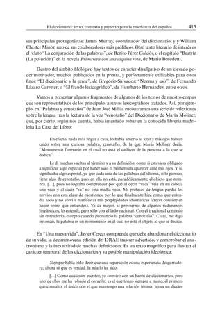 El diccionario: texto, contexto y pretexto para la enseñanza del español...	 413
sus principales protagonistas: James Murray, coordinador del diccionario, y y William
Chester Minor, uno de sus colaboradores más prolíficos. Otro texto literario de interés es
el relato “La conjuración de las palabras”, de Benito Pérez Galdós, o el capítulo “Beatriz
(La polución)” en la novela Primavera con una esquina rota, de Mario Benedetti.
Dentro del ámbito filológico hay textos de carácter divulgativo de un elevado po-
der motivador, muchos publicados en la prensa, y perfectamente utilizables para estos
fines: “El diccionario y la gente”, de Gregorio Salvador; “Norma y uso”, de Fernando
Lázaro Carreter; o “El fraude lexicográfico”, de Humberto Hernández, entre otros.
Vamos a presentar algunos fragmentos de algunos de los textos de nuestro corpus
que son representativos de los principales asuntos lexicográficos tratados. Así, por ejem-
plo, en “Palabras y cenotafios” de Juan José Millás encontramos una serie de reflexiones
sobre la lengua tras la lectura de la voz “cenotafio” del Diccionario de María Moliner,
que, por cierto, según nos cuenta, había intentado robar en la conocida librería madri-
leña La Casa del Libro:
En efecto, nada más llegar a casa, lo había abierto al azar y mis ojos habían
caído sobre una curiosa palabra, cenotafio, de la que María Moliner decía:
“Monumento funerario en el cual no está el cadáver de la persona a la que se
dedica”.
Le di muchas vueltas al término y a su definición, como si estuviera obligado
a significar algo especial por haber sido el primero en aparecer ante mis ojos. Y sí,
significaba algo especial, ya que cada una de las palabras del idioma, si lo piensas,
tiene algo de cenotafio, pues en ella no está, paradójicamente, el objeto que nom-
bra. […], pues no lograba comprender por qué al decir “vaca” veía en mi cabeza
una vaca y al decir “va” no veía media vaca. Mi profesor de lengua perdía los
nervios con esta clase de cuestiones, por lo que finalmente hice como que enten-
día todo y no volví a manifestar mis perplejidades idiomáticas (crecer consiste en
hacer como que entiendes). Ya de mayor, al proveerme de algunos rudimentos
lingüísticos, lo entendí, pero sólo con el lado racional. Con el irracional continúo
sin entenderlo, excepto cuando pronuncio la palabra “cenotafio”. Claro, me digo
entonces, la palabra es un monumento en el cual no está el objeto al que se dedica.
En “Una nueva vida”, Javier Cercas comprende que debe abandonar el diccionario
de su vida, la decimonovena edición del DRAE tras ser advertido, y comprobar el ana-
cronismo y la inexactitud de muchas definiciones. Es un texto magnífico para ilustrar el
carácter temporal de los diccionarios y su posible manipulación ideológica:
Siempre había oído decir que una separación es una experiencia desgarrado-
ra; ahora sé que es verdad: la mía lo ha sido.
[…] Como cualquier escritor, yo convivo con un harén de diccionarios, pero
uno de ellos me ha robado el corazón: es el que tengo siempre a mano, el primero
que consulto, el único con el que mantengo una relación íntima; no es un diccio-
 