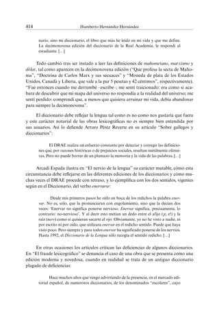 414	 Humberto Hernández Hernández
nario, sino mi diccionario, el libro que más he leído en mi vida y que me define.
La decimonovena edición del diccionario de la Real Academia, le respondí al
estudiante. […]
Todo cambió tras ser instado a leer las definiciones de mahometano, marxismo y
dólar, tal como aparecen en la decimonovena edición (“Que profesa la secta de Maho-
ma”, “Doctrina de Carlos Marx y sus secuaces” y “Moneda de plata de los Estados
Unidos, Canadá y Liberia, que vale a la par 5 pesetas y 42 céntimos”, respectivamente).
“Fue entonces cuando me derrumbé –escribe–; me sentí traicionado: era como si aca-
bara de descubrir que mi mapa del universo no respondía a la realidad del universo; me
sentí perdido: comprendí que, a menos que quisiera arruinar mi vida, debía abandonar
para siempre la decimonovena”.
El diccionario debe reflejar la lengua tal como es no como nos gustaría que fuera
y este carácter notarial de las obras lexicográficas no es siempre bien entendida por
sus usuarios. Así lo defiende Arturo Pérez Reverte en su artículo “Sobre gallegos y
diccionarios”:
El DRAE realiza un esfuerzo constante por detectar y corregir las definicio-
nes que, por razones históricas o de prejuicios sociales, resultan inútilmente ofensi-
vas. Pero no puede borrar de un plumazo la memoria y la vida de las palabras. […]
Arcadi Espada ilustra en “El nervio de la lengua” su carácter mutable, cómo esta
circunstancia debe reflejarse en las diferentes ediciones de los diccionarios y cómo mu-
chas veces el DRAE procede con retraso, y lo ejemplifica con los dos sentidos, vigentes
según en el Diccionario, del verbo enervarse:
Desde mis primeros pasos he oído en boca de los redichos la palabra ener-
var. No es, sólo, que la pronunciaran con engolamiento, sino que la decían dos
veces: ‘Enervar no significa ponerse nervioso. Enervar significa, precisamente, lo
contrario: no-nervioso’. Y al decir esto metían un dedo entre el afijo (¡e, e!) y la
raíz (nerv) como si quisieran sacarte el ojo. Obviamente, yo no he visto a nadie, ni
por escrito ni por oído, que utilizara enervar en el redicho sentido. Puede que haya
visto poco. Pero siempre y para todos enervar ha significado ponerse de los nervios.
Hasta 1992, el Diccionario de la Lengua sólo recogía el sentido redicho. […]
En otras ocasiones los artículos critican las deficiencias de algunos diccionarios.
En “El fraude lexicográfico” se denuncia el caso de una obra que se presenta como una
edición moderna y novedosa, cuando en realidad se trata de un antiguo diccionario
plagado de deficiencias:
Hace muchos años que vengo advirtiendo de la presencia, en el mercado edi-
torial español, de numerosos diccionarios, de los denominados “escolares”, cuyo
 