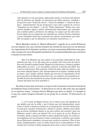 El diccionario: texto, contexto y pretexto para la enseñanza del español...	 415
valor educativo es más que dudoso. ¿Qué puede enseñar a un alumno del segundo
ciclo de primaria, por ejemplo, un diccionario que define añoranza, cabalgada y
decapitación como “Acción de añorar”, “Acción de cabalgar” y “Acción de deca-
pitar”, respectivamente? ¿O que proporciona como única acepción de atavismo
“Semejanza con los abuelos”, y de añil “Planta leguminosa”? Podría citar otros
muchos ejemplos, algunos, incluso, absolutamente disparatados, que sorprende-
rían a muchos padres y profesores; sin embargo, les aseguro que han sido extraí-
dos de alguno de esos repertorios tan utilizados por nuestros jóvenes estudiantes
y cuyos contenidos jamás han examinado por suponer, erróneamente, que todos
ellos son iguales y que sus diferencias son solamente cuantitativas. […]
Mario Benedetti simula en “Beatriz (Polución)”, capítulo de su novela Primavera
con una esquina rota, una concreta situación de consulta de una joven con un dicciona-
rio, seguramente de los llamados escolares, en el que se presentan deficiencias muy gene-
rales: ausencia de voces del español meridional o la acusada pudibundez que caracteriza
a muchas de estas obras:
Dijo el tío Rolando que esta ciudad se está poniendo imbancable de tanta
polución que tiene. Yo no dije nada para no quedar como burra pero de toda la
frase sólo entendí la palabra ciudad. Después fui al diccionario y busqué la palabra
imbancable y no está. […]. La otra palabra, polución, es bastante más difícil. Esa
sí está en el diccionario. Dice, polución: efusión de semen. Qué será efusión y qué
será semen. Busqué efusión y dice: derramamiento de un líquido. También me fijé
en semen y dice: semilla, simiente, líquido que sirve para la reproducción. O sea
que lo que dijo el tío Rolando quiere decir esto: esta ciudad se está poniendo inso-
portable de tanto derramamiento de semen. [Acaba concluyendo que “nosotros no
venimos del semen sino de la atmósfera”].
Sin duda el tema más recurrente es el que revela la frecuente actitud reverencial de
los hablantes hacia el diccionario: “el diccionario no solo lo sabe todo sino que además
no se equivoca nunca”, comenta García Márquez que decía su abuelo. Un ejemplo es
lo que nos cuenta Gregorio Salvador en un pasaje de su artículo “El diccionario y la
gente”:
[…] Un taxista de Bogotá discute con su cliente acerca del significado de
una palabra que este ha dicho y que él estima que está impropiamente usada.
Como el cliente se muestra contumaz en su interpretación, el taxista decide parar
el coche para consultar el diccionario y dirimir la cuestión. ¿Dónde creen ustedes
que un taxista colombiano detiene su taxi para realizar esta consulta? ¿Ante una
biblioteca, quizás? ¿Ante una librería? No; en la puerta de un bar. Porque en
Colombia, donde se precian de hablar el mejor español del mundo, las controver-
sias lingüísticas son tan frecuentes en bares, restaurantes o cafeterías, que siempre
hay un Diccionario académico a la mano para resolver la cuestión.[..] Pero el azar
puede, inesperadamente, torcer el rumbo natural de los acontecimientos. El bar
avistado por el taxista se había inaugurado poco antes y tenía un dueño español,
 