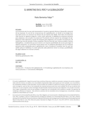 59
Semestre Económico - Universidad de Medellín
Semestre Económico, volumen 12, No. 23, pp. 59-75 - ISSN 0120-6346 - Enero-junio de 2009. Medellín, Colombia
* El mundo, la globalización, luego de la actual crisis económica financiera, tendrá otro escenario y tampoco los actores empresa-
riales serán los mismos. Los países y las comunidades empresariales deben preocuparse por este resultado. Los consumidores,
los compradores también se verán afectados; muchos tendrán que modificar su patrón de consumo. Ante tales circunstancias, el
autor se pregunta: ¿qué tan bien se han preparado las empresas peruanas para esta nueva realidad? De ahí que se plantea este
artículo en el cual se exponen ciertas estrategias de determinadas empresas peruanas para adaptarse a las actuales circunstan-
cias y seguir competiendo, entre los que quedaran. El papel que nos corresponde como analistas es ayudar a los gerentes de
marketing a reflexionar al respecto. Este artículo es producto de los resultados de las investigaciones, consultorías y trabajos
académicos desarrollados por el autor.
** Economista de la Universidad Ricardo Palma, Lima, Perú; Magíster con Concentración en Marketing de la Universidad del Pacífico,
Lima, Perú; candidato a doctor en Administración de Negocios Globales en la Universidad Ricardo Palma, Lima, Perú. Profesor
principal de la Facultad de Ciencias Económicas y Miembro del Instituto de Investigaciones Económicas de la Universidad Nacional
Mayor de San Marcos, Lima, Perú. Dirección postal: Alameda Ciro Alegría 154, Lima 41. Fono 051-2257141. Correo electrónico:
pbarrientosf@unmsm.edu.pe.
EL MARKETING EN EL PERÚ Y LA GLOBALIZACIÓN*
Pedro Barrientos Felipa**
Recibido: marzo 18 de 2009
Aprobado: mayo 15 de 2009
RESUMEN
Los momentos por los que está atravesando el mundo en general afectan el desarrollo comercial
de las empresas. Es una de las consecuencias de la globalización, en donde la tecnología hace
que todo ocurra y se conozcan sus efectos de una manera más rápida. Ante tales circunstancias
cabe hacerse la siguiente pregunta: ¿cómo están aplicando el marketing las empresas peruanas
para adaptarse a las actuales circunstancias? El presente artículo expone las estrategias de mar-
keting que están aplicando un grupo de empresas para adaptarse a las actuales circunstancias, de
manera que sirva de ejemplo a otras compañías. Para los fines del caso, hemos acudido a fuentes
bibliográficas, considerando que son la fuente con mayores posibilidades de acceso para lograr el
objetivo propuesto. La conclusión inicial expone que no podemos generalizar que las empresas
peruanas están preparadas para la globalización, pero sí podemos considerar que los que han
sabido aplicar el marketing o lo están aplicando adecuadamente tienen la ventaja y posibilidades
de seguir adelante en el actual contexto.
PALABRAS CLAVE
Marketing; globalización; Perú
CLASIFICACIÓN JEL
M31; M16
CONTENIDO
Introducción; 1. El alcance de la globalización; 2. El marketing, la globalización, las empresas y las
marcas peruanas; 3. Conclusiones; Bibliografía.
 