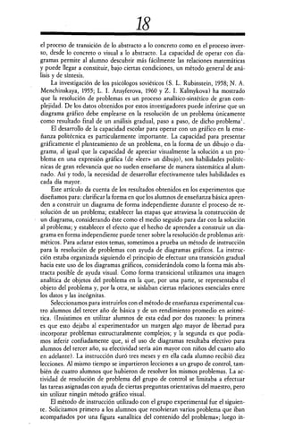 18
el proceso de transición de lo abstracto a lo concreto como en el proceso inver-
so, desde lo concreto o visual a lo abstracto. La capacidad de operar con dia-
gramas permite al alumno descubrir más fácilmente las relaciones matemáticas
y puede llegar a constituir, bajo ciertas condiciones, un método general de aná-
lisis y de síntesis.
La investigación de los psicólogos soviéticos (S. L. Rubinstein, 1958; N. A.
Menchinskaya, 1955; L. I. Ansyferova, 1960 y Z. I. Kalmykova) ha mostrado
que la resolución de problemas es un proceso analítico-sintético de gran com-
plejidad. De los datos obtenidos por estos investigadores puede inferirse que un
diagrama gráfico debe emplearse en la resolución de un problema únicamente
como resultado final de un análisis gradual, paso a paso, de dicho problema ' .
El desarrollo de la capacidad escolar para operar con un gráfico en la ense-
ñanza politécnica es particularmente importante. La capacidad para presentar
gráficamente el planteamiento de un problema, en la forma de un dibujo o dia-
grama, al igual que la capacidad de apreciar visualmente la solución a un pro-
blema en una expresión gráfica (de «leer» un dibujo), son habilidades politéc-
nicas de gran relevancia que no suelen enseñarse de manera sistemática al alum-
nado. Así y todo, la necesidad de desarrollar efectivamente tales habilidades es
cada día mayor.
Este artículo da cuenta de los resultados obtenidos en los experimentos que
diseñamos para: clarificar la forma en que los alumnos de enseñanza básica apren-
den a construir un diagrama de forma independiente durante el proceso de re-
solución de un problema; establecer las etapas que atraviesa la construcción de
un diagrama, considerando éste como el medio seguido para dar con la solución
al problema; y establecer el efecto que el hecho de aprender a construir un dia-
grama en forma independiente puede tener sobre la resolución de problemas arit-
méticos. Para aclarar estos temas, sometimos a prueba un método de instrucción
para la resolución de problemas con ayuda de diagramas gráficos. La instruc-
ción estaba organizada siguiendo el principio de efectuar una transición gradual
hacia este uso de los diagramas gráficos, considerándola como la forma más abs-
tracta posible de ayuda visual. Como forma transicional utilizamos una imagen
analítica de objetos del problema en la que, por una parte, se representaba el
objeto del problema y, por la otra, se aislaban ciertas relaciones esenciales entre
los datos y las incógnitas.
Seleccionamos para instruirlos con el método de enseñanza experimental cua-
tro alumnos del tercer año de básica y de un rendimiento promedio en aritmé-
tica. (Insistimos en utilizar alumnos de esta edad por dos razones: la primera
es que esto dejaba al experimentador un margen algo mayor de libertad para
incorporar problemas estructuralmente complejos; y la segunda es que podía-
mos inferir confiadamente que, si el uso de diagramas resultaba efectivo para
alumnos del tercer año, su efectividad sería aún mayor con niños del cuarto año
en adelante). La instrucción duró tres meses y en ella cada alumno recibió diez
lecciones. Al mismo tiempo se impartieron lecciones a un grupo de control, tam-
bién de cuatro alumnos que hubieron de resolver los mismos problemas. La ac-
tividad de resolución de problema del grupo de control se limitaba a efectuar
las tareas asignadas con ayuda de ciertas preguntas orientativas del maestro, pero
sin utilizar ningún método gráfico visual.
El método de instrucción utilizado con el grupo experimental fue el siguien-
te. Solicitamos primero a los alumnos que resolvieran varios problema que iban
acompañados por una figura «analitica del contenido del problema»; luego in-
 