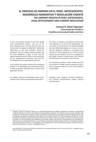 293
THĒMIS-Revista de Derecho 67. 2015. pp. 293-307. ISSN: 1810-9934
EL PROCESO DE AMPARO EN EL PERÚ: ANTECEDENTES,
DESARROLLO NORMATIVO Y REGULACIÓN VIGENTE
THE AMPARO PROCESS IN PERU: ANTECEDENTS,
LEGAL DEVELOPMENT AND CURRENT REGULATION
Samuel B. Abad Yupanqui*
Universidad del Pacífico y
Pontificia Universidad Católica del Perú
En el Perú, el amparo es el proceso constitucional
más utilizado y uno de los más importantes. Por
esa razón, es muy necesario un análisis detallado
de esta emblemática figura, en el que se respon-
dan las siguientes cuestiones: ¿el amparo tuvo
siempre la misma regulación en el Perú? ¿Existe
sólo un tipo de amparo? ¿Cuál es la importancia
del Código Procesal Constitucional y del Tribunal
Constitucional con respecto a este proceso?
En el presente artículo, el autor realiza este aná-
lisis de forma notable, dando respuesta a estas y
otras preguntas desde una visión tanto histórica
como jurídica.
Palabras clave: Amparo; Derecho Constitucio-
nal; Tribunal Constitucional; Código Procesal
Constitucional.
In Peru, the amparo process is the most widely
used constitutional process, and one of the
most important ones. For that reason, there is a
strong need to analyze in detail this emblematic
legal form, as the next questions should be
answered: has the amparo process always had
the same regulation in Peru? Is there only one
type of amparo process? What is the importance
of the Constitutional Procedure Code and the
Constitutional Court regarding this process?
In this article, the author conducts the mentioned
analysis in a remarkable way, providing answers
to those and other questions from a historic and
legal point of view.
Key Words: Amparo; Constitutional Law; Consti-
tutional Court; Code of Constitutional Procedure.
* 	 Abogado. Doctor en Derecho Público por la Universidad Autónoma de Madrid. Diplomado en Derecho Constitucional
y Ciencia Política por el Centro de Estudios Constitucionales de España. Fue miembro de la Comisión de Bases para
la Reforma Constitucional e integró el equipo que elaboró el Anteproyecto del Código Procesal Constitucional. Ex Jefe
del Gabinete de asesores del Ministerio de Justicia. Ex Secretario General del Tribunal Nacional del Servicio Civil. Ex
Coordinador del Área de Instituciones Democráticas de la Comisión Andina de Juristas. Ex Adjunto en Asuntos Consti-
tucionales y Ex Primer Adjunto de la Defensoría del Pueblo. Profesor de Derecho Constitucional en las Facultades de
Derecho de la Universidad del Pacífico y de la Pontificia Universidad Católica del Perú (PUCP), en la Maestría de Dere-
cho Constitucional de la PUCP y en la Academia de la Magistratura. Socio del Estudio Echecopar, asociado a Baker &
McKenzie International. Contacto: sabad@pucp.edu.pe.
	 Nota del editor: El presente artículo fue recibido por el Consejo Editorial el día 16 de julio de 2015, y aceptado por el
mismo el día 22 de julio de 2015.
 