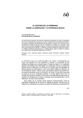 (d)
281
Malabou, Catherine (2009), “El sentido de lo femenino: sobre la admiración y la diferencia
sexual”, Lectora, 15: 281-299. ISSN: 1136-5781 D.L. 395-1995.
EL SENTIDO DE LO FEMENINO:
SOBRE LA ADMIRACIÓN Y LA DIFERENCIA SEXUAL
CATHERINE MALABOU
Université Paris X–Nanterre
En este artículo se exponen una serie de cuestiones que plantean el marco y la extensión
de lo que se entiende por lo femenino, así como su papel en lo que respecta a la diferen-
cia sexual y al género, desvinculándolo de las mujeres. A través de un recorrido por el
pensamiento de distintos autores que han trabajado el concepto de lo femenino, tales
como Levinas, Derrida, Heidegger e Irigaray, se analiza el concepto de admiración carte-
siano como advenimiento del otro. Lo femenino reconoce además el cuerpo de la mujer y
su múltiple sexualidad encarnada por sus múltiples labios, según la imagen de Irigaray,
en su paso hacia una identidad metabólica y en tránsito.
PALABRAS CLAVE: femenino, género, diferencia sexual, admiración, Irigaray, Derrida,
Levinas.
Lo “femenino” hoy ya no está vinculado a la “mujer”, si entendemos por
mujer una realidad a la vez anatómica y cultural. La renovación de los
estudios feministas que ha tenido lugar a finales del siglo XX, en particular
gracias a los trabajos de Judith Butler, ha contribuido a poner en cuestión la
división entre lo masculino y lo femenino y a mostrar que una identidad de
género siempre es performativa, nunca viene dada. Hablar de “géneros” ya
no es hablar de “sexos”. Habría, pues, que aceptar la idea de que el feminis-
mo pueda entenderse como un feminismo sin mujer. Ni que decir tiene que
la mujer ya no es un predicado evidente, si es que alguna vez lo fue. El
sentido de lo femenino reside en todo caso en aquello que permite poner en
cuestión la identidad de la mujer y procede de la deconstrucción y de la
dislocación de esta misma identidad.
Este estado de la cuestión atenta también necesariamente contra la
pretendida integridad de la noción de “diferencia sexual”. Afirmar que los
“géneros” se construyen es poner en cuestión la diferencia concebida como
 