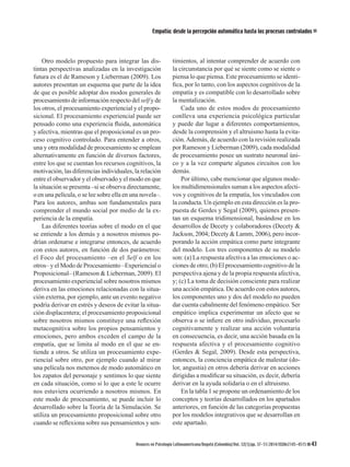 Avances en Psicología Latinoamericana/Bogotá (Colombia)/Vol. 32(1)/pp. 37-51/2014/ISSNe2145-4515 43
Empatía: desde la percepción automática hasta los procesos controlados
Otro modelo propuesto para integrar las dis-
tintas perspectivas analizadas en la investigación
futura es el de Rameson y Lieberman (2009). Los
autores presentan un esquema que parte de la idea
de que es posible adoptar dos modos generales de
procesamiento de información respecto del self y de
los otros, el procesamiento experiencial y el propo-
sicional. El procesamiento experiencial puede ser
pensado como una experiencia fluida, automática
y afectiva, mientras que el proposicional es un pro-
ceso cognitivo controlado. Para entender a otros,
una y otra modalidad de procesamiento se emplean
alternativamente en función de diversos factores,
entre los que se cuentan los recursos cognitivos, la
motivación, las diferencias individuales, la relación
entre el observador y el observado y el modo en que
la situación se presenta –si se observa directamente,
o en una película, o se lee sobre ella en una novela–.
Para los autores, ambas son fundamentales para
comprender el mundo social por medio de la ex-
periencia de la empatía.
Las diferentes teorías sobre el modo en el que
se entiende a los demás y a nosotros mismos po-
drían ordenarse e integrarse entonces, de acuerdo
con estos autores, en función de dos parámetros:
el Foco del procesamiento –en el Self o en los
otros– y el Modo de Procesamiento –Experiencial o
Proposicional– (Rameson & Lieberman, 2009). El
procesamiento experiencial sobre nosotros mismos
deriva en las emociones relacionadas con la situa-
ción externa, por ejemplo, ante un evento negativo
podría derivar en estrés y deseos de evitar la situa-
ción displacentera; el procesamiento proposicional
sobre nosotros mismos constituye una reflexión
metacognitiva sobre los propios pensamientos y
emociones, pero ambos exceden el campo de la
empatía, que se limita al modo en el que se en-
tiende a otros. Se utiliza un procesamiento expe-
riencial sobre otro, por ejemplo cuando al mirar
una película nos metemos de modo automático en
los zapatos del personaje y sentimos lo que siente
en cada situación, como si lo que a este le ocurre
nos estuviera ocurriendo a nosotros mismos. En
este modo de procesamiento, se puede incluir lo
desarrollado sobre la Teoría de la Simulación. Se
utiliza un procesamiento proposicional sobre otro
cuando se reflexiona sobre sus pensamientos y sen-
timientos, al intentar comprender de acuerdo con
la circunstancia por qué se siente como se siente o
piensa lo que piensa. Este procesamiento se identi-
fica, por lo tanto, con los aspectos cognitivos de la
empatía y es compatible con lo desarrollado sobre
la mentalización.
Cada uno de estos modos de procesamiento
conlleva una experiencia psicológica particular
y puede dar lugar a diferentes comportamientos,
desde la comprensión y el altruismo hasta la evita-
ción.Además, de acuerdo con la revisión realizada
por Rameson y Lieberman (2009), cada modalidad
de procesamiento posee un sustrato neuronal úni-
co y a la vez comparte algunos circuitos con los
demás.
Por último, cabe mencionar que algunos mode-
los multidimensionales suman a los aspectos afecti-
vos y cognitivos de la empatía, los vinculados con
la conducta. Un ejemplo en esta dirección es la pro-
puesta de Gerdes y Segal (2009), quienes presen-
tan un esquema tridimensional, basándose en los
desarrollos de Decety y colaboradores (Decety &
Jackson, 2004; Decety & Lamm, 2006), pero incor-
porando la acción empática como parte integrante
del modelo. Los tres componentes de su modelo
son: (a) La respuesta afectiva a las emociones o ac-
ciones de otro; (b) El procesamiento cognitivo de la
perspectiva ajena y de la propia respuesta afectiva,
y; (c) La toma de decisión consciente para realizar
una acción empática. De acuerdo con estos autores,
los componentes uno y dos del modelo no pueden
dar cuenta cabalmente del fenómeno empático. Ser
empático implica experimentar un afecto que se
observa o se infiere en otro individuo, procesarlo
cognitivamente y realizar una acción voluntaria
en consecuencia, es decir, una acción basada en la
respuesta afectiva y el procesamiento cognitivo
(Gerdes & Segal, 2009). Desde esta perspectiva,
entonces, la conciencia empática de malestar (do-
lor, angustia) en otros debería derivar en acciones
dirigidas a modificar su situación, es decir, debería
derivar en la ayuda solidaria o en el altruismo.
En la tabla 1 se propone un ordenamiento de los
conceptos y teorías desarrollados en los apartados
anteriores, en función de las categorías propuestas
por los modelos integrativos que se desarrollan en
este apartado.
 