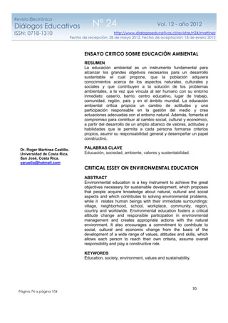 70
http://www.dialogoseducativos.cl/revistas/n24/martinez
Fecha de recepción: 28 de mayo 2012. Fecha de aceptación: 18 de enero 2012
Revista Electrónica
Diálogos Educativos
ISSN: 0718-1310
Nº 24 Vol. 12 - año 2012
Página 74 a página 104
Dr. Roger Martínez Castillo.
Universidad de Costa Rica.
San José, Costa Rica.
yarustio@hotmail.com
ENSAYO CRITICO SOBRE EDUCACIÓN AMBIENTAL
RESUMEN
La educación ambiental es un instrumento fundamental para
alcanzar los grandes objetivos necesarios para un desarrollo
sustentable el cual propone, que la población adquiera
conocimientos acerca de los aspectos naturales, culturales y
sociales y que contribuyen a la solución de los problemas
ambientales, a la vez que vincula al ser humano con su entorno
inmediato: caserío, barrio, centro educativo, lugar de trabajo,
comunidad, región, país y en el ámbito mundial. La educación
ambiental critica propicia un cambio de actitudes y una
participación responsable en la gestión del medio y crea
actuaciones adecuadas con el entorno natural. Además, fomenta el
compromiso para contribuir al cambio social, cultural y económico,
a partir del desarrollo de un amplio abanico de valores, actitudes y
habilidades que le permita a cada persona formarse criterios
propios, asumir su responsabilidad general y desempeñar un papel
constructivo.
PALABRAS CLAVE
Educación, sociedad, ambiente, valores y sustentabilidad.
CRITICAL ESSEY ON ENVIRONMENTAL EDUCATION
ABSTRACT
Environmental education is a key instrument to achieve the great
objectives necessary for sustainable development, which proposes
that people acquire knowledge about natural, cultural and social
aspects and which contributes to solving environmental problems,
while it relates human beings with their immediate surroundings:
village, neighborhood, school, workplace, community, region,
country and worldwide. Environmental education fosters a critical
attitude change and responsible participation in environmental
management and creates appropriate actions with the natural
environment. It also encourages a commitment to contribute to
social, cultural and economic change from the basis of the
development of a wide range of values, attitudes and skills, which
allows each person to reach their own criteria, assume overall
responsibility and play a constructive role.
KEYWORDS
Education, society, environment, values and sustainability.
 