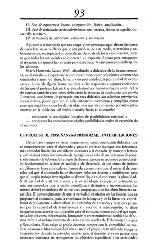 93
II. Fase de experiencia lectora: comprensión, léxico, ampliación...
III. Fase de actividades de descubrimiento: oral, escrita, léxico, ortografía, de-
sarrollo temático...
IV.Actividades de aplicación, extensión y evaluación.
Aplicado a la intención que nos ocupa y nos preocupa aquí, deben derivarse
de cada fase las actividades que le son propias: de este modo, sistemática y co-
herentemente, se propiciará un aprendizaje denso desde los textos literarios, pues-
to que todas las actividades se concretan en exprimir el texto para enriquecer
al receptor, en aprovechar el texto para dinamizar la enseñanza-aprendizaje de
los alumnos.
María Hortensia Lacau (1966), abordando la didáctica de la lectura creado-
ra, se planteaba sus experiencias con los alumnos como soluciones «intentando
enseñarles a amar los libros, la lectura en profundidad, la posibilidad de expre-
sarse», lo que de alguna forma nos lleva a dar respuestas a algunas cuestiones
de las que el profesor Lázaro Carreter planteaba y hemos recogido antes. A fin
de cuentas también creo, como debe creer la sensatez de cualquiera que enseña
Literatura, que hemos de perseguir con esta didáctica dos objetivos prioritarios,
y casi únicos, puesto que son lo suficientemente completos y complejos como
para que engloben todos los demás objetivos que los profesores podamos plan-
tearnos en la didáctica del hecho literario hacia el alumnado:
— enriquecer la sensibilidad (dotarles de posibilidades estéticas) y
— enriquecer los conocimientos (darles posibilidades reales de expresión de
sí mismos).
EL PROCESO DE ENSEÑANZA-APRENDIZAJE. INTERRELACIONES
Desde hace tiempo se viene manteniendo como convicción didáctica que
es empobrecedor para el alumnado y para el profesor (aunque con frecuencia
más cómodo) limitar las actividades escolares a la consulta (y manejo y lectura
y utilización) como instrumento de trabajo en el aula de un solo libro de texto:
si el contrastar la información a través de diversas fuentes se reconoce como objeti-
vo fundamental en la fase de análisis y de desarrollo de los temas de trabajo
en diferentes áreas curriculares, hemos de convenir en que el material de con-
sulta del que el alumnado ha de disponer debe ser diverso y multiforme, para
que el propio trabajo investigador se diversifique en el contraste, la pluralidad,
la disparidad de criterios a veces y la variedad que siempre, en principio, es
más enriquecedora que la visión monolítica y definitiva e incuestionable. Lo
mismo deberá entenderse de las lecturas propuestas o de las obras literarias su-
geridas. El convencimiento de que la variedad de ofertas en las fuentes que se
proponen al alumnado, para la enseñanza de la lengua y de la literatura, contri-
buirá decisivamente a diversificar los estímulos de creación y respuesta perso-
nal por la capacidad de transferencia a través de la comprensión, no debe
bastarnos para acordar su utilización para el enriquecimiento cultural que supo-
ne la lectura como información, formación y entretenimiento: también lo debe-
mos referir al trabajo concreto del aula en los niveles de Educación Primaria
y Secundaria. Esto exige al propio docente romper con la comodidad en mu-
chas ocasiones. Más comodidad aún cuando el propio texto utilizado recoge la
programación de toda la actividad, escolar para el docente, y ya no parece muy
necesario detenerse en reprogramar los objetivos específicos y las actividades
 