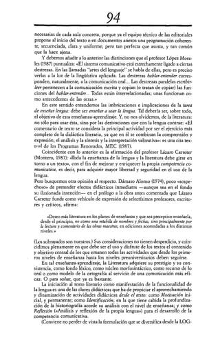 94
necesarias de cada aula concreta, porque ya el equipo técnico de las editoriales
propone al inicio del texto o en documentos anexos una programación coheren-
te, secuenciada, clara y uniforme; pero tan perfecta que asusta, y tan común
que la hace ajena.
Y debemos añadir a lo anterior las distinciones que el profesor López Mora-
les (1987) puntualiza: «El sistema comunicativo está estrechamente ligado a ciertas
destrezas. En las llamadas "artes del lenguaje" se habla de ellas, pero es preciso
verlas a la luz de la lingüística aplicada. Las destrezas hablar-entender corres-
ponden, naturalmente, a la comunicación oral... Las destrezas paralelas escribir-
leer pertenecen a la comunicación escrita y copian (o tratan de copiar) las fun-
ciones del hablar-entender... Todas están interrelacionadas; unas funcionan co-
mo antecedentes de las otras.»
En este sentido entendemos las imbricaciones e implicaciones de la tarea
de enseñar lengua: debe ser enseñar a usar la lengua. Tal debería ser, sobre todo,
el objetivo de esta enseñanza-aprendizaje. Y, no nos olvidemos, de la literatura:
no sólo para usar ésta, sino por las derivaciones que con la lengua contrae: «El
comentario de texto se considera la principal actividad por ser el ejercicio más
completo de la didáctica literaria, ya que en él se combinan la comprensión y
expresión, el análisis y la síntesis y la interpretación valorativa»: es una cita tex-
timl de los Programas Renovados, MEC (1987).
Coincidente con lo anterior es la afirmación del profesor Lázaro Carreter
(Montero, 1987): <Toda la enseñanza de la lengua y la literatura debe girar en
torno a un texto», con el fin de mejorar y enriquecer la propia competencia co-
municativa, es decir, para adquirir mayor libertad y seguridad en el uso de la
lengua.
Pero busquemos otra opinión al respecto. Dámaso Alonso (1974), poco «sospe-
choso» de pretender efectos didácticos inmediatos —aunque sea en el fondo
su ilusionada intención— en el prólogo a la obra antes comentada que Lázaro
Carreter funde como vehículo de expresión de selectísimos profesores, escrito-
res y críticos, afirma:
«Deseo más literatura en los planes de enseñanza y que sea preceptivo enseñarla,
desde el principio, no como una retahíla de nombres y fechas, sino principalmente por
la lectura y comentario de las obras maestras, en ediciones acomodadas a los distintos
niveles.»
(Los subrayados son nuestros.) Sus consideraciones no tienen desperdicio, y coin-
cidimos plenamente en que debe ser el uso y disfrute de los textos el contenido
y objetivo central de los que emanen todas las actividades que desde los prime-
ros niveles de enseñanza hasta los niveles preuniversitarios deben seguirse.
En tal enseñanza-aprendizaje, la Literatura adquiere su prestigio y su con-
sistencia, como fondo léxico, como núcleo morfosintáctico, como recurso de lo
oral o como modelo de la ortografía al servicio de una comunicación más efi-
caz. O para soñar, que ya es bastante.
La iniciación al texto literario como manifestación de la funcionalidad de
la lengua es una de las claves didácticas que ha de propiciar el aprovechamiendo
y dinamización de actividades didácticas desde el texto: como Motivación ini-
cial, y permanente; como Identificación, en la que tiene cabida la profundiza-
ción de la historiografía acorde su análisis con el nivel de enseñanza; y como
Reflexión («Análisis y reflexión de la propia lengua») para el desarrollo de la
competencia comunicativa.
(Conviene no perder de vista la formulación que se diversifica desde la LOG-
 