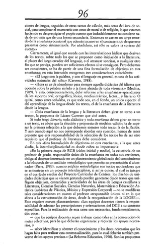 96
ciones de lengua, seguidas de otras tantas de cálculo, más otras del área de so-
cial, para completar el muestrario con otras de moral o de religión, lo que estamos
haciendo es desprestigiar el propio cuento que indudablemente no contiene na-
da de eso más que de una forma secundaria. Entonces se cae en un torpe reme-
do de la enseñanza ocasional que además incurre en el contrasentido de quererse
presentar como sistematizada. Por añadidura, así sólo se valora la corteza del
cuento.»
Ciertamente, al igual que sucede con las interrelaciones lúdicas que deriven
de los textos, sobre todo los que se proponen como iniciación a la literatura,
el placer del juego creador del lenguaje, o el arrancar sonrisas, o cualquier otro
fin que se persiga, pueden ser suficientes efectos si se consiguen. Pero debemos
ser conscientes, se ha de partir de una fina formulación de objetivos en esta
enseñanza; en esta intención recogemos tres consideraciones coincidentes:
— «El juego con la palabra, y con el lenguaje en general, es una de las acti-
vidades naturales del niño.» (Cervera, 1988).
— «Hora es ya de abandonar para siempre aquella didáctica del idioma que
operaba sobre la palabra aislada o la frase alejada de toda vivencia.» (Medina,
1989). Y esto, consecuentemente, debe referirse a las enseñanzas-aprendizajes
de los aspectos oral, ortográfico, léxico, morfosintáctico, lector... y literario. O
quizá, como antes señalaba, es que todo sea, en el fondo, un único aspecto: el
del aprendizaje de la lengua desde los textos, el de la enseñanza de la literatura
desde la lengua.
— «Toda enseñanza de la lengua y la literatura deben girar en torno a un
texto», la propuesta de Lázaro Carreter que cité antes.
Si todo juego literario, toda didáctica y toda enseñanza deben girar en torno
a un texto, es obvio que la elección y propuesta de modelos válidos ha de supe-
rar la primera selección a la que debemos someter todo texto: la de la ilusión.
Y aun cuando aquí no nos corresponde abordar esta cuestión, hemos de tener
presente que esta responsabilidad de la selección de los textos ha de ser otro
requisito que el profesor de literatura debe considerar.
En esta «fina formulación de objetivos» en esta enseñanza, a la que antes
aludía, la interdisciplinariedad es donde cobra su importancia:
«En la primera etapa de EGB (ciclos inicial y medio), la existencia de un
profesor de grado, responsable único de la enseñanza en todas sus vertientes,
obliga al docente interesado en un planteamiento globalizado del conocimiento
a la búsqueda de un artificio metodológico que permita su presentación al alum-
nado» (Parra, 1989): nuestro artificio metodológico son textos motivadores que
se armonicen en un proyecto interdisciplinar, si así se quiere, el cual se integre
en el currículo escolar del Proyecto Curricular de Centros: los diseños de uni-
dades didácticas que se vienen gestando pueden generarse desde textos que uni-
fiquen objetivos, contenidos y actividades de las áreas de Lengua castellana y
Literatura, Ciencias Sociales, Ciencias Naturales, Matemáticas y Educación Ar-
tística (subáreas de Plástica, Música y Expresión Corporal) —no se modifican
tales consideraciones en cuanto al profesor «responsable único» ni en lo que
afecta a la estructuración de áreas, desde la reorganización de la LOGSE—.
Esto requiere nuevos planteamientos: «Los equipos docentes tienen la respon-
sabilidad de adecuar las prescripciones y orientaciones del DCB a su contexto
específico. Para la realización de esta tarea son necesarias, fundamentalmente,
dos cosas:
— que los equipos docentes sepan trabajar como tales en la consecución de
metas colectivas, para lo que deberán organizarse y requerir los apoyos necesa-
rios, y
— saber identificar y obtener el conocimiento y los datos necesarios que les
hagan falta para realizar esta contextualización, para lo cual deberán también pro-
veerse de los apoyos precisos.» (La Reforma Educativa, 1990). Son las propuestas
 