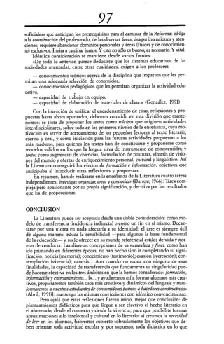 97
«oficiales» que anticipan los prerrequisitos para el caminar de la Reforma: obliga
a la coordinación del profesorado, de las diversas áreas; integra intenciones y aten-
ciones; requiere abandonar dominios personales y áreas (físicas y de conocimien-
to) exclusivos. Invita a caminar juntos. Y esto no sólo es bueno, es necesario. Y vital.
Idéntica consideración se mantiene desde varios frentes:
«De todo lo anterior, parece deducirse que los sistemas educativos de las
sociedades avanzadas, entre otras cualidades, exigen a los profesores
— conocimientos teóricos acerca de la disciplina que imparten que les per-
mitan una adecuada selección de contenidos,
— conocimientos pedagógicos que les permitan organizar la actividad edu-
cativa,
— capacidad de trabajo en equipo,
— capacidad de elaboración de materiales de clase.» (González, 1991)
Con la intención de unificar el encadenamiento de citas, reflexiones y pro-
puestas hasta ahora apuntados, debemos coincidir en esta división que mante-
nemos: se trata de proponer los textos como núcleos que originen actividades
interdisciplinares, sobre todo en los primeros niveles de la enseñanza, cuya mo-
tivación es servir de acercamiento de los pequeños lectores al texto literario,
escrito y oral, y como iniciación para las futuras actividades propuestas a los
más maduros, para quienes los textos han de constituirse y proponerse como
modelos válidos en los que la lengua sirva de instrumento de comprensión; y
textos como sugerencias de vivencias, formulación de posturas, síntesis de visio-
nes del mundo y ofertas de enriquecimiento personal, cultural y lingüístico. Así
la Literatura conseguirá los efectos de formación e información, objetivos que
anticipaba al introducir estas reflexiones y propuestas.
En resumen, han de realizarse en la enseñanza de la Literatura cuatro tareas
independientes: investigan organizan crear y comunicar (Darrow, 1966): Tarea com-
pleja pero apasionante por su propia significación, y decisiva por los resultados
que ha de proporcionar.
CONCLU SION
La Literatura puede ser aceptada desde una doble consideración: como mo-
delo de transferencia (incidencia indirecta) o como un fin en sí mismo. Decan-
tarse por una u otra en nada afectaría a su identidad: el arte es siempre útil
de alguna manera: educa la sensibilidad —para algunos la base fundamental
de la educación— y suele ofrecer en su mundo referencial estilos de vida y nor-
mas de conducta. Las diversas concepciones de su naturaleza y fines, como han
ido primando en diferentes épocas, no han hecho sino ir completando su signi-
ficación: noticia (memoria); conocimiento (testimonio); evasión (recreación); con-
templación (vivencia); catarsis... Aun cuando no nazca con ninguna de esas
finalidades, la capacidad de transferencia que fundamenta su singularidad pue-
de hacerse efectiva en los tres ámbitos en que la hemos considerado: formación,
información y entretenimiento... [«... y ayudaremos así a formar alumnos más crea-
tivos, propiciaremos también usos más creativos y dinámicos del lenguaje y trans-
formaremos a nuestros estudiantes de consumidores pasivos a hacedores constructivos»
(Abril, 1991)]: mantengo las mismas convicciones con idéntico convencimiento.
... Pero ojalá que estas reflexiones fueran inicio, mejor que conclusión: de
planteamientos didácticos para que llegue a ser efectivo el hecho literario en
el alumnado, desde el contexto y desde la vivencia, para que posibilite futuras
aproximaciones a lo intelectual y cultural en lo literario: si creamos la necesidad
de leer en los alumnos, habremos cubierto sobradamente los objetivos que de-
ben orientar toda actividad escolar y, por supuesto, toda didáctica en lo que
 