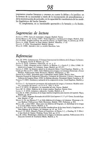 98
intentamos enseriar literatura y creemos en cuanto la define y la justifica: en
la firmeza de su enormidad a través de la incorporación de procedimientos y
de la reconstrucción de actitudes; en la capacidad de transferencia de los mode-
los lingüísticos del hecho literario.
O, simplemente, en su inestimable aportación a la fantasía y a la ilusión.
Sugerencias de lectura
AGÜERA, I. (1990). Curso de creatividad y lenguaje, Madrid, Narcea,
ALVAREZ MÉNDEZ, J. M. (Comp.) (1987). Teoría lingüística y enseñanza de la lengua, Madrid, Akal.
Cox, B. (1990). «English teaching: the need for reform», en English Today, 21, January, pp. 20-28.
FRANCO, A. (1988). Escribir: un juego literario, Madrid, Alhambra, 1.° ed.
VALLE A., F. (1991). Psicolingüística, Madrid, Morata.
WELLS, G. (1988). Aprender a leer y a escribir Barcelona, Laja.
Referencias
ABRIL, M. (1991). Comunicacions, II Simposi Internacional de didáctica de la 'lengua i la literatu-
ra, Tarragona, Escola de Mestres, pp. 7-12.
ALONSO, D. (1974). Literatura y Educación, op. cit. p. 17.
CERVERAJ. (1988). «Lenguaje escrito y lúdico», en Medina, A. y García P., J. (Dirs.) (1988). Di-
dáctica de la Lengua y la Literatura, Anaya, Madrid, pp. 257-277.
CERVERA, J. (1988). La literatura infantil en la educación básica, Cincel-Kapelusz, Madrid, p. 38.
Citado por MONTERO P. J. (1989). Sobre Didáctica de la Lengua y la Literatura (Homenaje a Arturo
Medina), Publicaciones Pablo Montesino, Madrid, «Preliminar», p. XII.
DARROW ALLEN (1966). Actividades para el aprendizaje creador Paidós, Buenos Aires.
Dirección General de Ordenación Educativa, Consejería de Educación, Cultura y Deportes del
Gobierno de Canarias (Mayo, 1990): La Reforma educativa. Documento Síntesis, Canarias, p. 12.
FERRERES, V. (1987). Enseñanza y valoración de la composición escrita, Cincel-Kapelusz, Madrid, p.
37.
GONZÁLEZ, L. «La formación permanente del profesorado de Lengua y Literatura: Modelos teóri-
cos y actuación del asesor», en C.L.& E., 1991, 9, 45-56.
JONES, T. P. (1973). El educador y la creatividad del niño, Narcea, Madrid.
LAcnu, M.° H. (1966). Didáctica de la lectura creadora, Kapelusz, Buenos Aires.
LAZARO, C. F. (1974). Literatura y educación, Castalia, Madrid, p. 21.
LÓPEZ M. H. (1987). Enseñanza de la lengua materna (Lingüística para maestros del español), Playor,
Madrid, pp. 28-29.
M. E. C. (1987). Programas Renovados de la EGB. Ciclo Superior 6.°, 7.0 y 8.° Cursos, Escuela Espa-
ñola, Madrid, 4.a ed.
MEDINA, A. Cit. por Montero P. J. en Sobre didáctica de la Lengua y la Literatura. (Homenaje a Ar-
turo Medina), Publicaciones Pablo Montesino, Madrid, 1989, Preliminar, p. XII.
MORILLA, M., y otras (1982). «Bases para una didáctica del lenguaje», en Aprendizaje de la Lengua
en el Ciclo Medio, Narcea, Madrid, p. 55.
PARRA O. J. M.". «Una propuesta de estudio interdisciplinar de las áreas Social y Lingüística», en
Sobre didáctica de la Lengua y la Literatura, op. cit. pp. 71-93.
ROGERS, C. R. (1962). «Toward a Theory of Creativity», en Parnes, S. J., y Harding, H. F. (Dirs.):
A Sure Book for Creative Thinking, Nueva York, pp. 63-72.
Seco, M. (1966). Metodología y didáctica de la lengua y la literatura españolas, Publicaciones de la
Dirección General de Enseñanza Media, Madrid, p. 41.
 
