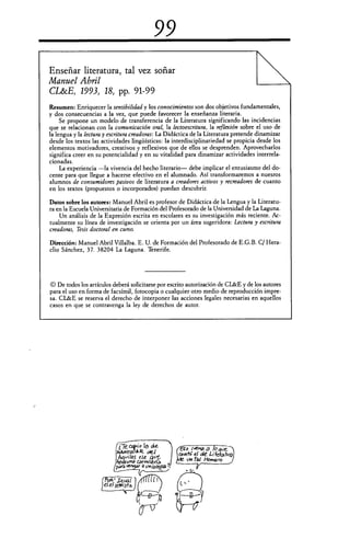Crecotio la ele
kAiumx./AR ok,1
viles ese	 ve...
vna
Para	 9 otoiegst 7
99
Enseriar literatura, tal vez soñar
Manuel Abril
CL&E, 1993, 18, pp. 91-99
Resumen: Enriquecer la sensibilidad y los conocimientos son dos objetivos fundamentales,
y dos consecuencias a la vez, que puede favorecer la enseñanza literaria.
Se propone un modelo de transferencia de la Literatura significando las incidencias
que se relacionan con la comunicación oral, la lectoescritura, la reflexión sobre el uso de
la lengua y la lectura y escritura creadoras: La Didáctica de la Literatura pretende dinamizar
desde los textos las actividades lingüísticas: la interdisciplinariedad se propicia desde los
elementos motivadores, creativos y reflexivos que de ellos se desprenden. Aprovecharlos
significa creer en su potencialidad y en su vitalidad para dinamizar actividades interrela-
cionadas.
La experiencia —la vivencia del hecho literario— debe implicar el entusiasmo del do-
cente para que llegue a hacerse efectivo en el alumnado. Así transformaremos a nuesros
alumnos de consumidores pasivos de literatura a creadores activos y recreadores de cuanto
en los textos (propuestos o incorporados) puedan descubrir.
Datos sobre los autores: Manuel Abril es profesor de Didáctica de la Lengua y la Literatu-
ra en la Escuela Universitaria de Formación del Profesorado de la Universidad de La Laguna.
Un análisis de la Expresión escrita en escolares es su investigación más reciente. Ac-
tualmente su línea de investigación se orienta por un área sugeridora: Lectura y escritura
creadoras, Tesis doctoral en curso.
Dirección: Manuel Abril Villalba. E. U. de Formación del Profesorado de E.G.B. C/ Hera-
clio Sánchez, 37. 38204 La Laguna. Tenerife.
Q De todos los artículos deberá solicitarse por escrito autorización de CL&E y de los autores
para el uso en forma de facsímil, fotocopia o cualquier otro medio de reproducción impre-
sa. CL&E se reserva el derecho de interponer las acciones legales necesarias en aquellos
casos en que se contravenga la ley de derechos de autor.
 
