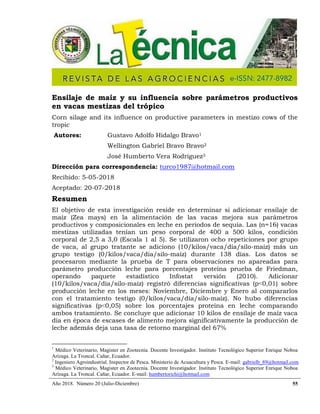 Año 2018. Número 20 (Julio-Diciembre) 55
Ensilaje de maíz y su influencia sobre parámetros productivos
en vacas mestizas del trópico
Corn silage and its influence on productive parameters in mestizo cows of the
tropic
Autores: Gustavo Adolfo Hidalgo Bravo1
Wellington Gabriel Bravo Bravo2
José Humberto Vera Rodríguez3
Dirección para correspondencia: turco1987@hotmail.com
Recibido: 5-05-2018
Aceptado: 20-07-2018
Resumen
El objetivo de esta investigación reside en determinar si adicionar ensilaje de
maíz (Zea mays) en la alimentación de las vacas mejora sus parámetros
productivos y composicionales en leche en periodos de sequía. Las (n=16) vacas
mestizas utilizadas tenían un peso corporal de 400 a 500 kilos, condición
corporal de 2,5 a 3,0 (Escala 1 al 5). Se utilizaron ocho repeticiones por grupo
de vaca, al grupo tratante se adiciono (10/kilos/vaca/día/silo-maíz) más un
grupo testigo (0/kilos/vaca/día/silo-maíz) durante 138 días. Los datos se
procesaron mediante la prueba de T para observaciones no apareadas para
parámetro producción leche para porcentajes proteína prueba de Friedman,
operando paquete estadístico Infostat versión (2010). Adicionar
(10/kilos/vaca/día/silo-maíz) registró diferencias significativas (p˂0,01) sobre
producción leche en los meses: Noviembre, Diciembre y Enero al compararlos
con el tratamiento testigo (0/kilos/vaca/día/silo-maíz). No hubo diferencias
significativas (p˂0,05) sobre los porcentajes proteína en leche comparando
ambos tratamiento. Se concluye que adicionar 10 kilos de ensilaje de maíz vaca
día en época de escases de alimento mejora significativamente la producción de
leche además deja una tasa de retorno marginal del 67%
1
Médico Veterinario, Magister en Zootecnia. Docente Investigador. Instituto Tecnológico Superior Enrique Noboa
Arízaga. La Troncal. Cañar, Ecuador.
2
Ingeniero Agroindustrial. Inspector de Pesca. Ministerio de Acuacultura y Pesca. E-mail: gabrielb_89@hotmail.com
3
Médico Veterinario, Magister en Zootecnia. Docente Investigador. Instituto Tecnológico Superior Enrique Noboa
Arízaga. La Troncal. Cañar, Ecuador. E-mail: humbertorichi@hotmail.com
 