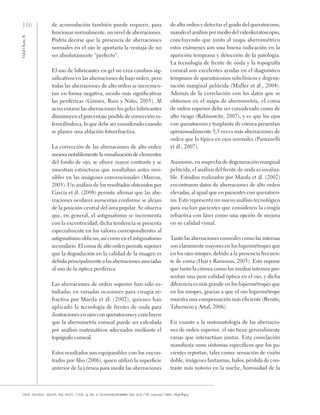 116
Vidal
Olarte,
R.
cien. tecnol. salud. vis. ocul. / vol. 9, no. 2 / julio-diciembre del 2011 / pp. 105-122 / issn: 1692-8415
de acomodación también puede requerir, para
funcionar normalmente, un nivel de aberraciones.
Podría decirse que la presencia de aberraciones
normales en el ojo le aportaría la ventaja de no
ser absolutamente “perfecto”.
El uso de lubricantes en gel no crea cambios sig-
nificativos en las aberraciones de bajo orden, pero
todas las aberraciones de alto orden se incremen-
tan en forma negativa, siendo más significativas
las periféricas (Gómez, Ruiz y Niño, 2005). Al
acrecentarse las aberraciones los geles lubricantes
disminuyen el porcentaje posible de corrección es-
ferocilíndrica, lo que debe ser considerado cuando
se planee una ablación fotorefractiva.
La corrección de las aberraciones de alto orden
mejora notablemente la visualización de elementos
del fondo de ojo, se ofrece mayor contraste y se
muestran estructuras que resultaban antes invi-
sibles en las imágenes convencionales (Marcos,
2005). Un análisis de los resultados obtenidos por
García et ál. (2008) permite afirmar que las abe-
rraciones oculares aumentan conforme se alejan
de la posición central del área pupilar. Se observa
que, en general, el astigmatismo se incrementa
con la excentricidad; dicha tendencia se presenta
especialmente en los valores correspondientes al
astigmatismo oblicuo, así como en el astigmatismo
secundario. El coma de alto orden permite suponer
que la degradación en la calidad de la imagen es
debida principalmente a las aberraciones asociadas
al uso de la óptica periférica.
Las aberraciones de orden superior han sido es-
tudiadas en variadas ocasiones para cirugía re-
fractiva por Maeda et ál. (2002), quienes han
aplicado la tecnología de frentes de onda para
ilustraciones en ojos con queratocono y concluyen
que la aberrometría corneal puede ser calculada
por análisis matemáticos adecuados mediante el
topógrafo corneal.
Estos resultados son equiparables con los encon-
trados por Alio (2006), quien utilizó la superficie
anterior de la córnea para medir las aberraciones
de alto orden y detectar el grado del queratocono,
usando el análisis por medio del videokeratoscopio,
concluyendo que junto al mapa aberrométrico
estos exámenes son una buena indicación en la
aparición temprana y detección de la patología.
La tecnología de frente de onda y la topografía
corneal son excelentes ayudas en el diagnóstico
temprano de queratoconos subclínicos y degene-
ración marginal pelúcida (Muller et ál., 2004).
Además de la correlación con los datos que se
obtienen en el mapa de aberrometría, el coma
de orden superior debe ser considerado como de
alto riesgo (Rabinowitz, 2007), y es que los ojos
con queratocono y trasplante de córnea presentan
aproximadamente 5,5 veces más aberraciones de
orden que lo típico en ojos normales (Pantanelli
et ál., 2007).
Asimismo, en sospecha de degeneración marginal
pelúcida, el análisis del frente de onda es invalua-
ble. Estudios realizados por Maeda et ál. (2002)
encontraron datos de aberraciones de alto orden
elevadas, al igual que en pacientes con queratoco-
no. Esto representa un nuevo análisis tecnológico
para excluir pacientes que consideren la cirugía
refractiva con láser como una opción de mejora
en su calidad visual.
Tanto las aberraciones corneales como las internas
son claramente mayores en los hipermétropes que
en los ojos miopes, debido a la presencia frecuen-
te de coma (Haji y Ramonas, 2005). Esto supone
que tanto la córnea como los medios internos pre-
sentan una peor calidad óptica en el ojo, y dicha
diferencia es más grande en los hipermétropes que
en los miopes, gracias a que el ojo hipermétrope
muestra una compensación más eficiente (Benito,
Tabernero y Artal, 2006).
En cuanto a la sintomatología de las aberracio-
nes de orden superior, el ojo tiene generalmente
varias que interactúan juntas. Esta correlación
manifiesta unos síntomas específicos que los pa-
cientes reportan, tales como: sensación de visión
doble, imágenes fantasmas, halos, pérdida de con-
traste más notorio en la noche, borrosidad de la
 