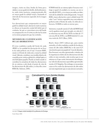 117
Entendiendo
e
interpretando
las
aberraciones
ópticas
cien. tecnol. salud. vis. ocul. / vol. 9, no. 2 / julio-diciembre del 2011 / pp. 105-122 / issn: 1692-8415
imagen, visión no clara, bordes de letras poco
nítidos y escaso grado de detalle, deslumbramien-
to, mala visión nocturna, comprometiendo ello
en mayor grado la calidad visual y limitando el
intervalo de frecuencias espaciales de la imagen
(figura 8).
Las aberraciones que comprometen en mayor
grado la calidad visual y afectan la visión nocturna
se ubican en la porción central del árbol; por el
contrario, las que se concentran cerca del borde
en comparación con el centro no afectan la visión
en la misma proporción que las centrales.
Métodos de cuantificación
de las aberraciones
El error cuadrático medio del frente de onda
(RMS) es la cantidad de desviación de un fren-
te de onda perfecto con el real. A menor RMS,
mejor es el frente de onda real, y mejor la calidad
visual. Además, constituye una medida objetiva de
cuantificación métrica global de calidad óptica a
nivel del plano pupilar. Puede ser total cuando se
considera la sumatoria de todas las aberraciones
de un sistema o solo desde el punto de vista de
las aberraciones de alto orden y se describe como
RMS Ho (Salmon, 2006).
El RMS total de un sistema óptico humano emé-
trope es igual a la unidad; si es menor, ese ojo ve
más allá del 100%, y si es mayor nos indica un dete-
rioro de la calidad de visión del paciente. A mayor
RMS, mayor aberración y peor calidad visual. El
valor “cero” teórico supondría una concordancia
perfecta entre el frente de onda y la esfera de re-
ferencia. El RMS se mide en micras (µm).
Asimismo, se puede asociar el valor del RMS total
con la agudeza visual, por ejemplo, un valor de 1
se relaciona con una AV de 20/20; un dato de 1,5
con una AV de 20/80, y un RMS total de 0,5, con
una visión de 20/15 (Báez, 2008).
Boyd y Amar (2007) indican que, para sujetos
normales, el valor cuadrático medio de las aberra-
ciones de alto orden (RMS Ho) es de unos 0,25
micrómetros para una pupila de 5 mm de diámetro.
Para formarse una idea aproximada e intuitiva de
la importancia relativa de las aberraciones de alto
orden en ojos normales, cabe recalcar que en un
sistema en el que exista únicamente desenfoque,
ese valor de aberraciones equivaldría aproximada-
mente a 0,25 dioptrías. Sin embargo, se encuentran
casos en los cuales las aberraciones de alto orden
son más importantes que en ojos jóvenes normales,
figura 8. Imagen retinal simulada de los polinomios de Zernique
Fuente: Ramos (2006)
 