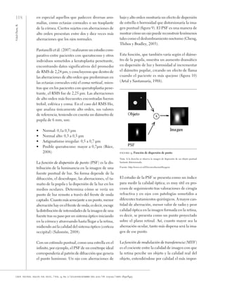 118
Vidal
Olarte,
R.
cien. tecnol. salud. vis. ocul. / vol. 9, no. 2 / julio-diciembre del 2011 / pp. 105-122 / issn: 1692-8415
en especial aquellos que padecen diversas ano-
malías, como ectasias corneales o un trasplante
de la córnea. Ciertos sujetos con aberraciones de
alto orden presentan entre dos y diez veces más
aberraciones que los ojos normales.
Pantanelli et ál. (2007) realizaron un estudio com-
parativo entre pacientes con queratocono y otros
individuos sometidos a keratoplastia penetrante,
encontrando datos significativos del promedio
de RMS de 2,24 µm, y concluyeron que dentro de
las aberraciones de alto orden que predominan en
las ectasias corneales está el coma vertical, mien-
tras que en los pacientes con queratoplastia pene-
trante, el RMS fue de 2,25 µm. Las aberraciones
de alto orden más frecuentes encontradas fueron
trefoil, esférica y coma. En el caso del RMS Ho,
que analiza únicamente alto orden, sus valores
de referencia, teniendo en cuenta un diámetro de
pupila de 6 mm, son:
•	 Normal: 0,1a 0,3 µm
•	 Normal alto: 0,3 a 0,5 µm
•	 Astigmatismo irregular: 0,5 a 0,7 µm
•	 Posible queratocono: mayor a 0,7µm (Báez,
2008)
La función de dispersión de punto (PSF) es la dis-
tribución de la luminancia en la imagen de una
fuente puntual de luz. Su forma depende de la
difracción, el desenfoque, las aberraciones, el ta-
maño de la pupila y la dispersión de la luz en los
medios oculares. Determina cómo se vería un
punto de luz remoto a través del frente de onda
captado. Cuanto más semejante a un punto, menor
aberración hay en el frente de onda; es decir, escoge
ladistribución de intensidades de la imagen de una
fuente tras su paso por un sistema óptico iniciando
en la córnea y atravesando hasta llegar a la retina,
midiendo así la calidad del sistema óptico (corteza
occipital) (Salomón, 2004).
Con un estímulo puntual, como una estrella en el
infinito, por ejemplo, el PSF de un emétrope ideal
correspondería al patrón de difracción que genera
el punto luminoso. Un ojo con aberraciones de
bajo y alto orden mostraría un efecto de dispersión
de estrella o borrosidad que distorsionaría la ima-
gen puntual (figura 9). El PSF es una manera de
mostrar cómo un ojo puede reconstruir fenómenos
tales como el deslumbramiento nocturno (Cheng,
Thibos y Bradley, 2003).
Esta función, que también varía según el diáme-
tro de la pupila, muestra un aumento dramático
en dispersión de luz y borrosidad al incrementar
el diámetro pupilar, creando un efecto de llama
cuando el paciente es más quejoso (figura 10)
(Artal y Santamaría, 1988).
figura 9. Función de dispersión de punto
Nota. A la derecha se observa la imagen de dispersión de un objeto puntual
bastante distorsionada.
Fuente: http://www.svi.nl/DeconvolucionHuygens
El estudio de la PSF se presenta como un índice
para medir la calidad óptica; es muy útil en pro-
cesos de seguimiento tras valoraciones de cirugía
refractiva y en ojos con patologías sometidos a
diferentes tratamientos quirúrgicos. A mayor can-
tidad de aberración, menor valor de radio y peor
calidad óptica en la imagen formada en la retina,
es decir, se presenta como un punto proyectado
sobre el plano retinal. Así, cuanto mayor sea la
aberración ocular, tanto más dispersa será la ima-
gen de ese punto.
La función de modulación de transferencia (MTF)
es el cociente entre la calidad de imagen con que
la retina percibe un objeto y la calidad real del
objeto, entendiéndose por calidad el más impor-
 