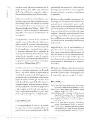 120
Vidal
Olarte,
R.
cien. tecnol. salud. vis. ocul. / vol. 9, no. 2 / julio-diciembre del 2011 / pp. 105-122 / issn: 1692-8415
superficie corneal solo en un número discreto de
puntos (Girau y Artal, 2000), y los polinomios
de Zernike son funciones ortogonales usadas en
el desarrollo de una función de frente de onda.
Existen numerosas técnicas, tanto objetivas como
subjetivas, para medir las aberraciones oculares.
Sin embargo, la más utilizada en la actualidad
está basada en el sensor de frente de onda de
Hartmann-Shack (Liang, Williams y Miller, 1997;
Prieto et ál., 2000) y se encuentra en aberrómetros
disponibles comercialmente y en laboratorios de
investigación.
Los aberrómetros o sensores de onda calculan las
imperfecciones oculares, llamadas aberraciones
ópticas, más allá de los errores refractivos conven-
cionales; además, miden la distorsión de una onda
de luz cuando pasa a través del sistema óptico.
La aberrometría también abre la posibilidad de
una evaluación objetiva de los resultados de cirugía
intraocular, por ejemplo, en caso de cataratas.
Además de un análisis pormenorizado de los da-
tos, proporciona claves para potenciales mejoras
en un futuro (Thibos y Hong, 1999).
El sistema consiste en una matriz de microlentes
que está conjugada ópticamente con la pupila
del ojo, y una cámara colocada en el plano focal del
microlente.Siunfrentedeondaplanollegaalsensor,
la cámara registra una distribución perfectamente
regular de puntos, mientras que si se trata de un
frente de onda deformado, la distribución de los
puntosseráirregular.Matemáticamente,el desplaza-
miento de cada punto es directamente proporcional
a la derivada del frente de onda sobre cada micro-
lente. La aberración de onda se calcula a partir
de las imágenes de los puntos (Artal y Ferro, 2002).
Conclusiones
La tecnología de frente de onda está alcanzando
una gran repercusión en la práctica clínica; la
corrección de las aberraciones oculares abre la
posibilidad de una mejora en la calidad óptica de
las imágenes de un individuo, siendo una prueba
de carácter objetivo y no invasivo en el campo de
la optometría.
Los defectos refractivos adquieren una nueva ter-
minología para ser cualificados y cuantificados,
particularmente cuando existen quejas visuales
concretas. Los términos actualmente usados de co-
rrección de miopía, astigmatismo e hipermetropía
deben considerarse hoy como de bajo orden, para
empezar a aplicar los conocimientos de última
tecnología para realizar un análisis más sofistica-
do, con el fin de personalizar la corrección óptica
de acuerdo con las necesidades individuales de
cada paciente.
Dependiendo del nivel de aberraciones ópticas
presentes en el ojo y de su combinación, la calidad
de la imagen puede variar considerablemente; por
ello, para ilustrar su efecto y, consecuentemente,
la eficacia visual de un ojo, se deduce que estas
imperfecciones interactúan tanto positiva como
negativamente en la formación de la imagen re-
tiniana final.
El estudio entre el balance de las aberraciones ópti-
cas de la córnea y el cristalino es lo que constituye
los efectos que tienen éstas sobre la propiedad de
la imagen óptica que será formada en la retina.
Referencias
Alio, J. (2005). Aberometría, frente de onda, cirugía refracti-
va. Sociedad Colombiana de Oftalmología, 38, 63-67.
Alio, J. (2006). Corneal Higher Order Aberrations. Journal
Refractive Surgery, 22, 539-545.
Alio, J., Mohamed, H., & Sharkey, P. (2006). Corneal
High Order Aberrations a Method to Graduate a
Keratoconus. Journal Refractive Surgery, 22, 539-545.
Artal, P. (2002). Towards “Supervision” Facts and Fiction.
Dossier, 46, 1-14.
Artal, P. et ál. (1993). Effects of Aging in Retinal Image
Quality. Journal Optometry Society, 10, 1656-1662.
Artal, P. et ál. (2002). Contribution of the Cornea and In-
ternal Surfaces to the Change of Ocular Aberrations
with Age. Journal Optometry Society, 19, 137-143.
 
