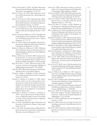 121
Entendiendo
e
interpretando
las
aberraciones
ópticas
cien. tecnol. salud. vis. ocul. / vol. 9, no. 2 / julio-diciembre del 2011 / pp. 105-122 / issn: 1692-8415
Artal, P., & Fernandez, E. (2002). Are Optical Aberrations
Estimated from Doublé-pass Measurements in the
Human Eye. Vision Response, 39, 207-217.
Artal, P., & Ferro, M. (2002). Optic Aberrations in the
Eye and New Intraocular Lens. Microcirugía ocu-
lar, 4, 50-58.
Artal, P., & Navarro, R. (1994). Monochromatic Modu-
lation Transfer Function of the Human Eye for Di-
fferent Pupil Diameters: An Analytical Expression.
Journal Optometry Society, 11, 246-249.
Artal, P., & Santamaría, J. (1988). Retrieval of the Abe-
rrration of Human Eyes from Actual Point-spread
Function Data. Journal Optometry Society, 5, 1201-
1206.
Artal, P., Navarro, R., & Marcos, S. (1995). Through Focus
Image Quality of Eyes Implanted with Monofo-
cal and Multifocal Intraocular Lenses. Optical
Engennier, 34, 772-779.
Báez, M. (2008). Exámenes de topografía, aberometría y
pentacámara. Optometría, Revista de la Federación
Colombiana de Optómetras, 22: 22-26.
Barbero, S., Merayo, J., & Moreno, E. (2002). Validations
of the Estimation of Corneal Aberrations from Vi-
deokerathography in Keratoconus. Journal refractive
surgery, 18, 267-270.
Benito, A., Tabernero, J., & Artal, P. (2006). Compensación
de aberraciones en el ojo humano. Departamento
de Física, Universidad de Murcia, 226-228. Um.es/
publications/PDFa. Divulgative. Vy205 benitopdf.
Boyd, B. & Amar, A. (2007). Wavefront Analysis, Abe-
rrometers and Corneal Topography. Higlights of
Ophthalmology international, 1- 422. Panamá.
Calvo, M. (2008). Aberraciones del sistema visual humano.
Apuntes de clase. Universidad de Murcia.
Cheng, Xu., Thibos, L., & Bradley, A. (2003). Estimación
de la calidad visual del frente de onda. Cirugía Re-
fractiva, 19, 579-585.
Comastri, S., Bastida, K., & Martín, G. (2008). Abero-
metrías oculares y de otros sistemas ópticos: trans-
formación de coeficiente de Zernike al contraer y
desplazar trasversalmente la pupila. Documento de
trabajo, núm. 208, 4-20. Facultad de Ingeniería,
Departamento de investigaciones. Universidad de
Belgrano, Buenos Aires.
Dorronsoro, C., Barbero, S., Llorente, L., & Marcos, S.
(2003). On-eye Measurement of Optical Perfor-
mance of Rigid Permeable Contact Lenses Based
on Ocular and Corneal Aberrometry. Optometry
Vision Science, 80, 115-25.
Elies, A. (2002). Visual Quality, Optical Aberrations and
Personalize Treatment for Myopia. Microcirugía
Ocular, 4: 87-92.
Fan, L. et ál. (2008). Association between Offset of the Pu-
pil Center from the Corneal Vertex and Wavefront
Aberration. Journal of Optometry, 1, 8-13.
García et ál. (2008). Aberraciones oculares en visión pe-
riférica. En Congreso Internacional de Optometría
Contactología y Óptica Oftálmica. Madrid.
Guirao, A., & Artal, P. (1999). Off-axis Monochromatic Abe-
rrations Estimated from Double-pass Measurements
in the Human Eye. Vision Research, 39, 207-217.
Girao, A., & Artal, P. (2000). Optical Aberrations of the
Human Cornea as a Function of the Eye. Journal
Optometry Society, 17, 1697-1702.
Gómez, M., Ruiz, N., & Niño, A. (2005). Medición de
las aberraciones inducidas por lubricantes en gel.
Revista Mexicana de Oftalmología, 79(5), 268-270.
Haji, S., & Ramonas, K. (2005). Intraoperative Correction
of Induced Astigmatism After Spherical Correction
of Hyperopia with Conductive Keratoplasty. Eye
Contact Lens, 31(2), 76-79.
Iskander, R., & Collins, J. (2000). Monochromatic Aberra-
tions and Characteristics of Retinal Image Quality.
Clinical & Experimental Optometry: Journal of the
Australian Optometrical Association, 83(6), 315-322.
Iskander, R., & Collings, J. (2001). Optimal Modeling of
Corneal Surfaces with Zernike Polinomies. Transac-
tion on Biomedical Engineering, 48, 1.
Jinhua, B., Rongrong, L., & Jiangxiu, W. (2009). Higher-
order Aberrations for Populations of Young Eme-
tropes and Myopes. Journal of Optometry, 2, 51-55.
Koh, S. et ál. (2002). Effect of Tear Film Break-up on
Higher-order Aberrations Measured with Wave-
front Sensor. American Journal of Ophthalmoly,
134, 115-117.
Lian, J., & Ye, W. (2002). Laser in Situ Keratomileusis for
Correction of Hyperopia and Hyperopic Astigmatism
with the Technolas 117C. Journal Refractive Surgery,
18(4), 435-438.
Liang, J., Williams D., & Miller, D. (1997). Supernor-
mal Vision and High Resolution Retinal Imaging
Through Adaptive Optics. Journal Optometric So-
ciety, 14, 2884-2892.
Llovet, F. (2007). Calidad visual en lasik hipermetrópico.
Tesis doctoral en Medicina y Cirugía. Madrid: Uni-
versidad Complutense de Madrid.
Maeda, N. et ál. (2002). Wavefront Aberrations Measured
with Hartmann-Shack Sensor in Patients with Kera-
toconus. Ophthalmology, 11, 1996-2003.
Marcos, R. (2002). New Technology in Refractive and
Intraocular Surgeries: Toward an Optimization of
Correction. Archivos de la Sociedad Española de
Oftalmología, 77(12), 647-648.
Marcos, S. (2005). Calidad óptica del ojo. Investigación y
Ciencia, 27: 66-74.
Marsack, J. (2000). Detección con frentes de onda. Una
tecnología emocionante. National Keratoconus Fun-
dation, NKCF.
Montes, R. (2004). Aberraciones ópticas de alto orden en
pacientes con síndrome de ojo seco. Gaceta Óptica,
385, 21-24.
 