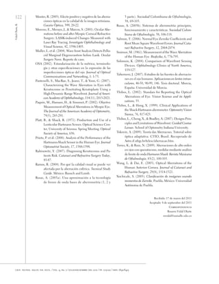 122
Vidal
Olarte,
R.
cien. tecnol. salud. vis. ocul. / vol. 9, no. 2 / julio-diciembre del 2011 / pp. 105-122 / issn: 1692-8415
Montes, R. (2005). Efecto positivo y negativo de las aberra-
ciones ópticas en la calidad de la imagen retiniana.
Gaceta Óptica, 399, 20-22.
Moreno, E., Merayo, J., & Marcos, S. (2001). Ocular Abe-
rrations before and after Myopic Corneal Refractive
Surgery: LASIK-induced Changes Measured with
Laser Ray Tracing. Investigate Ophthalmology and
Visual Science, 42, 1396-1403.
Muller, L. et ál. (2004). Wave front Analysis Detects Pellu-
cid Marginal Degenerantion before Lasik. Ocular
Surgery News. Reporte de caso.
OSA (2002). Estandarización de la métrica, terminolo-
gía y otras especificaciones en la expresión de las
imperfecciones ópticas del ojo. Journal of Optical
Communications and Networking, 1: 1-73.
Pantenelli, S., MacRae, S., Jeano, T., & Yoon, G. (2007).
Characterizing the Wave Aberration in Eyes with
Keratoconus or Penetrating Keratoplasty Using a
High-Dynamic Range Wavefront. Journal of Ameri-
can Academy of Ophthalmology, 114(11), 2013-2021.
Paquin, M., Hamam, H., & Simonet, P. (2002). Objetive
Measurement of Optical Aberrations in Myopic Eye.
The Journal of the American Academy of Optometry,
79(5), 285-291.
Platt, B., & Shack, R. (1971). Production and Use of a
Lenticular Hartmann Screen. Optical Science Cen-
ter, University of Arizona. Spring Meeting. Optical
Society of America, 656.
Prieto, P. et ál. (2000). Analysis of the Performance of the
Hartmann-Shack Sensor in the Human Eye. Journal
Optometrist Society, 17, 1388-1398.
Rabinowitz, Y. (2007). Diagnosing Keratoconus and Pa-
tients Risk. Cataract and Refractive Surgery Today,
85-87.
Ramos, R. (2004). Por qué la calidad visual se puede ver
afectada por la aberración esférica. Tecnical Study
Guide. México: Bausch and Lomb.
Rosas, A. (2005a). Una aproximación a la tecnología
de frenes de onda bases de aberrometría (1, 2 y
3 parte). Sociedad Colombiana de Oftalmología,
38, 69-105.
Rosas, A. (2005b). Sistemas de aberometría: principios,
funcionamiento y características. Sociedad Colom-
biana de Oftalmología, 38, 106-118.
Salmon, T. (2006). Normal Eye Zernike Coefficients and
Root Mean Square Wavefront Errors. Journal Cata-
ract Refractive Surgery, 12, 2064-2074.
Smirnov, M. (1961). Measurement of the Wave Aberration
of the Human Eye. Biofizika, 6, 776-795.
Solomon, K. (2004). Comparison of Wavefront Sensing
Divices. Ophtalmology Clinics of North America,
119-127.
Tabernero, J. (2007). Estudios de las fuentes de aberracio-
nes en el ojo humano. Aplicaciones en lentes intrao-
culares, 46-50, 96-99, 146. Tesis doctoral. Murcia,
España: Universidad de Murcia.
Thibos, L. (2002). Standars for Reporting the Optical
Aberrations of Eye. Vision Science and its Appli-
cations, 35.
Thibos, L., & Hong, X. (1999). Clinical Applications of
the Shack-Hartmann aberrometer. Optometry Vision
Sience, 76, 817-825.
Thibos, L., Cheng, X., & Bradley, A. (2007). Designs Prin-
ciples and Limitations of Wavefront. Guided Contac
Lenses. School of Optometry Indiana University.
Tokovin, A. (2009). Teoría das Aberracoes. Tutorial sobre
óptica adaptativa. CTIO, Brasil. Recuperado de
Astro.if.ufrgs.br/telesc/aberracao.htm.
Torres, K., & Ruiz, N. (2009). Aberraciones de alto orden
en ojos con queratocono, medidas mediante análisis
de frente de onda Harmann Shack. Revista Mexicana
de Oftalmología, 83(2), 100-105.
Wang, L. & Dai, E. (2003). Optical Aberrations of the
Human Anterior Cornea. Journal of Cataract and
Refractive Surgery, 29(8), 1514-1521.
Xochicale, S. (2005). Clasificación de imágenes usando
momentos de Zernike. Puebla, México: Universidad
Autónoma de Puebla.
Recibido: 17 de marzo del 2011
Aceptado: 8 de septiembre del 2011
Correspondencia
Rosario Vidal Olarte
rovidal@unisalle.edu.co
 