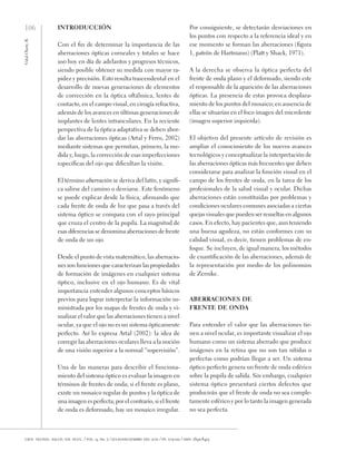 106
Vidal
Olarte,
R.
cien. tecnol. salud. vis. ocul. / vol. 9, no. 2 / julio-diciembre del 2011 / pp. 105-122 / issn: 1692-8415
Introducción
Con el fin de determinar la importancia de las
aberraciones ópticas corneales y totales se hace
uso hoy en día de adelantos y progresos técnicos,
siendo posible obtener su medida con mayor ra-
pidez y precisión. Esto resulta trascendental en el
desarrollo de nuevas generaciones de elementos
de corrección en la óptica oftálmica, lentes de
contacto, en el campo visual, en cirugía refractiva,
además de los avances en últimas generaciones de
implantes de lentes intraoculares. En la reciente
perspectiva de la óptica adaptativa se deben abor-
dar las aberraciones ópticas (Artal y Ferro, 2002)
mediante sistemas que permitan, primero, la me-
dida y, luego, la corrección de esas imperfecciones
específicas del ojo que dificultan la visión.
El término aberración se deriva del latín, y signifi-
ca salirse del camino o desviarse. Este fenómeno
se puede explicar desde la física, afirmando que
cada frente de onda de luz que pasa a través del
sistema óptico se compara con el rayo principal
que cruza el centro de la pupila. La magnitud de
esas diferencias se denomina aberraciones de frente
de onda de un ojo.
Desde el punto de vista matemático, las aberracio-
nes son funciones que caracterizan las propiedades
de formación de imágenes en cualquier sistema
óptico, inclusive en el ojo humano. Es de vital
importancia entender algunos conceptos básicos
previos para lograr interpretar la información su-
ministrada por los mapas de frentes de onda y vi-
sualizar el valor que las aberraciones tienen a nivel
ocular, ya que el ojo no es un sistema ópticamente
perfecto. Así lo expresa Artal (2002): la idea de
corregir las aberraciones oculares lleva a la noción
de una visión superior a la normal “supervisión”.
Una de las maneras para describir el funciona-
miento del sistema óptico es evaluar la imagen en
términos de frentes de onda; si el frente es plano,
existe un mosaico regular de puntos y la óptica de
una imagen es perfecta; por el contrario, si el frente
de onda es deformado, hay un mosaico irregular.
Por consiguiente, se detectarán desviaciones en
los puntos con respecto a la referencia ideal y en
ese momento se forman las aberraciones (figura
1, patrón de Hartmann) (Platt y Shack, 1971).
A la derecha se observa la óptica perfecta del
frente de onda plano y el deformado, siendo este
el responsable de la aparición de las aberraciones
ópticas. La presencia de estas provoca desplaza-
miento de los puntos del mosaico; en ausencia de
ellas se situarían en el foco imagen del microlente
(imagen superior izquierda).
El objetivo del presente artículo de revisión es
ampliar el conocimiento de los nuevos avances
tecnológicos y conceptualizar la interpretación de
las aberraciones ópticas más frecuentes que deben
considerarse para analizar la función visual en el
campo de los frentes de onda, en la tarea de los
profesionales de la salud visual y ocular. Dichas
aberraciones están constituidas por problemas y
condiciones oculares comunes asociadas a ciertas
quejas visuales que pueden ser resueltas en algunos
casos. En efecto, hay pacientes que, aun teniendo
una buena agudeza, no están conformes con su
calidad visual, es decir, tienen problemas de en-
foque. Se incluyen, de igual manera, los métodos
de cuantificación de las aberraciones, además de
la representación por medio de los polinomios
de Zernike.
Aberraciones de
frente de onda
Para entender el valor que las aberraciones tie-
nen a nivel ocular, es importante visualizar el ojo
humano como un sistema aberrado que produce
imágenes en la retina que no son tan nítidas o
perfectas como podrían llegar a ser. Un sistema
óptico perfecto genera un frente de onda esférico
sobre la pupila de salida. Sin embargo, cualquier
sistema óptico presentará ciertos defectos que
producirán que el frente de onda no sea comple-
tamente esférico y por lo tanto la imagen generada
no sea perfecta.
 