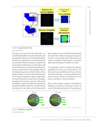107
Entendiendo
e
interpretando
las
aberraciones
ópticas
cien. tecnol. salud. vis. ocul. / vol. 9, no. 2 / julio-diciembre del 2011 / pp. 105-122 / issn: 1692-8415
Una forma de caracterizar las aberraciones es
cuantificando la diferencia entre el frente de onda
generado por el sistema y un frente de onda esférico
de referencia. Esta diferencia se denomina aberra-
ción de onda. El frente de onda es la superficie de
camino óptico constante para un punto objeto. Allí
los rayos luminosos son siempre perpendiculares,
entonces se presenta un sistema perfecto, libre de
toda aberración, que tiene un frente esférico yforma
imágenes ideales en la retina. Cada rayo focaliza en
el mismo punto del plano imagen, independien-
temente de la posición a la que entra en la pupila.
La imagen de un punto, en este caso, solo será de-
teriorada por el efecto de la difracción, debido a la
naturaleza ondulatoria de la luz. Cuando el frente
de onda ya no es una esfera y el rayo intercepta el
plano imagen en un punto distinto, dependiendo
de la altura de entrada en la pupila, la imagen en
la retina es una mancha más emborronada, más
extensa y asimétrica, dando origen a un sistema
óptico aberrado (figura 2) (Artal et ál., 2002).
A la izquierda se observa el frente de onda per-
pendicular a los rayos en el interior del ojo. A la
derecha, los rayos paralelos que entran en la retina,
los cuales se desvían y van a parar a distintos pun-
tos de la retina; el frente de onda deja de ser una
esfera y se produce la aberración óptica.
Para un sistema óptico cualquiera suele haber un
diafragma de apertura; el rayo que viaja por su
centro se denomina principal, y los que pasan por
figura 1. Imagen de frentes de onda
Fuente: Tabernero (2007)
Ojo ideal Ojo aberrado
figura 2. Ojo perfecto y ojo aberrado
Fuente: www.dorronsoro.net
 