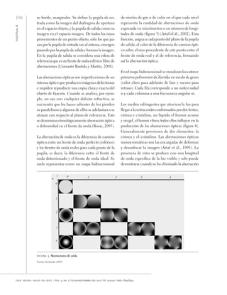 108
Vidal
Olarte,
R.
cien. tecnol. salud. vis. ocul. / vol. 9, no. 2 / julio-diciembre del 2011 / pp. 105-122 / issn: 1692-8415
su borde, marginales. Se define la pupila de en-
trada como la imagen del diafragma de apertura
en el espacio objeto, y la pupila de salida como su
imagen en el espacio imagen. De todos los rayos
provenientes de un punto objeto, solo los que pa-
san por la pupila de entrada van al sistema, emergen
pasando por la pupila de salida y forman la imagen.
En la pupila de salida se considera una esfera de
referencia que es un frente de onda esférico libre de
aberraciones (Comastri Bastida y Martín, 2008).
Las aberraciones ópticas son imperfecciones de un
sistema óptico que producen imágenes defectuosas
e impiden reproducir una copia clara y exacta del
objeto de fijación. Cuando se analiza, por ejem-
plo, un ojo con cualquier defecto refractivo, se
encuentra que los haces salientes de luz pierden
su paralelismo y algunos de ellos se adelantan o se
atrasan con respecto al plano de referencia. Esto
se denomina etimológicamente aberración óptica
o deformidad en el frente de onda (Rosas, 2005).
La aberración de onda es la diferencia de camino
óptico entre un frente de onda perfecto (esférico)
y los frentes de onda reales para cada punto de la
pupila, es decir, la diferencia entre el frente de
onda distorsionado y el frente de onda ideal. Se
suele representar como un mapa bidimensional
de niveles de gris o de color en el que cada nivel
representa la cantidad de aberraciones de onda
expresada en micrómetros o en número de longi-
tudes de onda (figura 3) (Artal el ál., 2002). Esta
función, asigna a cada punto del plano de la pupila
de salida, el valor de la diferencia de camino ópti-
co sobre el rayo procedente de este punto entre el
frente de onda real y el de referencia, formando
así la aberración óptica.
En el mapa bidimensional se visualizan los catorce
primeros polinomios de Zernike en escala de grises
(color claro para adelanto de fase y oscuro para
retraso). Cada fila corresponde a un orden radial
n y cada columna a una frecuencia angular m.
Los medios refringentes que atraviesa la luz para
llegar a la retina están conformados por dos lentes,
córnea y cristalino, un líquido el humor acuoso
y un gel, el humor vítreo; todos ellos influyen en la
producción de las aberraciones ópticas (figura 4).
Generalmente provienen de dos elementos: la
córnea y el cristalino. Las aberraciones ópticas
monocromáticas son las encargadas de deformar
y desenfocar la imagen (Artal et ál., 1993). La
presencia de estas se produce con una longitud
de onda específica de la luz visible y solo puede
demostrarse cuando se ha eliminado la aberración
figura 3. Aberraciones de onda
Fuente: Xochicale (2005)
 