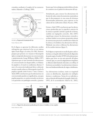 109
Entendiendo
e
interpretando
las
aberraciones
ópticas
cien. tecnol. salud. vis. ocul. / vol. 9, no. 2 / julio-diciembre del 2011 / pp. 105-122 / issn: 1692-8415
lizaron que la tecnología permitiría fabricar lentes
de contacto con el patrón de aberración del ojo.
Actualmente, para conocer las aberraciones de
frentes de onda, existen herramientas matemáticas
que la descomponen en una suma de términos
denominados polinomios, para expresar en los
valores de los coeficientes (Artal y Navarro, 1994).
Guirao y Artal (1999) concluyeron que las aberra-
ciones producidas por la superficie anterior de
la córnea se pueden calcular a partir de su forma,
medida con topógrafos corneales. Alío (2005)
reportó que conocer las aberraciones corneales y
oculares (totales) en un mismo ojo permite estimar
de manera muy precisa la contribución relativa de
la córnea y el cristalino a las aberraciones del ojo.
Mediante una resta se obtienen las aberraciones
de los medios internos (figura 5).
En la figura se representa en escala de grises cada es-
tructurayenlaparteinferiorlafuncióndedispersión
de punto según el medio. El 90% de las aberraciones
ópticas que tiene un ojo sano procede del plano
corneal; aquí, en casos de astigmatismos irregulares
se obtienen datos bastante relevantes y no influye el
fenómeno acomodativo. Las aberraciones intraocu-
lares son fundamentalmente de origen cristaliniano.
Las aberraciones oculares, tanto en magnitud
como en distribución, dependen de múltiples
factores y condiciones. Varían de un individuo a
otro en función del tamaño de la pupila (Artal et ál.,
1993), de la acomodación (Artal et ál., 2002),
Córnea Internas Ojo
figura 5. Mapa de las aberraciones producidas por la córnea, el cristalino y el ojo completo
Fuente: Artal et ál. (2002)
cromática mediante el empleo de luz monocro-
mática (Iskander y Collings, 2000).
figura 4. Esquema de la anatomía del ojo
Fuente: Tabernero (2007)
En la figura se aprecian los diferentes medios
refringentes que atraviesa la luz en un sistema
óptico hasta llegar a la retina. En 1961, Smirnov
propuso por primera vez mejorar el desempeño
óptico corrigiendo aberraciones no convencionales
y, posteriormente, Liang, Williams y Miller (1997)
reportaron que en ojos normales las aberraciones
no convencionales son despreciables, si el diáme-
tro pupilar es el usual en condiciones diurnas (3
mm) y la corrección tradicional ofrece suficiente
mejora cuando reducen el desempeño visual si la
pupila es grande (entre 6 mm o 7 mm). Guirao y
Artal (2000) concluyeron que las aberraciones no
convencionales pueden ser significativas, aun para
pupilas pequeñas, en sujetos normales no jóvenes
o en pacientes con patologías corneales, y puntua-
Nervio óptico Músculo ciliar
Zónula
Humor vítreo
Cristalino
Retina
Iris
Córnea
Pupila
Humoracuoso
 