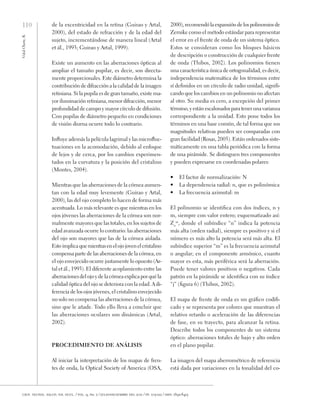 110
Vidal
Olarte,
R.
cien. tecnol. salud. vis. ocul. / vol. 9, no. 2 / julio-diciembre del 2011 / pp. 105-122 / issn: 1692-8415
de la excentricidad en la retina (Guirao y Artal,
2000), del estado de refracción y de la edad del
sujeto, incrementándose de manera lineal (Artal
et ál., 1993; Guirao y Artal, 1999).
Existe un aumento en las aberraciones ópticas al
ampliar el tamaño pupilar, es decir, son directa-
mente proporcionales. Este diámetro determina la
contribución de difracción a la calidad de la imagen
retiniana. Si la pupila es de gran tamaño, existe ma-
yor iluminación retiniana, menor difracción, menor
profundidad de campo y mayor círculo de difusión.
Con pupilas de diámetro pequeño en condiciones
de visión diurna ocurre todo lo contrario.
Influye además la película lagrimal y las microfluc-
tuaciones en la acomodación, debido al enfoque
de lejos y de cerca, por los cambios experimen-
tados en la curvatura y la posición del cristalino
(Montes, 2004).
Mientras que las aberraciones de la córnea aumen-
tan con la edad muy levemente (Guirao y Artal,
2000), las del ojo completo lo hacen de forma más
acentuada. Lo más relevante es que mientras en los
ojos jóvenes las aberraciones de la córnea son nor-
malmente mayores que las totales, en los sujetos de
edad avanzada ocurre lo contrario: las aberraciones
del ojo son mayores que las de la córnea aislada.
Esto implicaquemientrasenelojojovenelcristalino
compensa parte de las aberraciones de la córnea, en
el ojo envejecido ocurre justamente lo opuesto (Ar-
tal et ál., 1993). El diferente acoplamiento entre las
aberraciones del ojo y de la córnea explica por qué la
calidad óptica del ojo se deteriora con la edad. A di-
ferencia de los ojos jóvenes, el cristalino envejecido
no solo no compensa las aberraciones de la córnea,
sino que le añade. Todo ello lleva a concluir que
las aberraciones oculares son dinámicas (Artal,
2002).
Procedimiento de análisis
Al iniciar la interpretación de los mapas de fren-
tes de onda, la Optical Society of America (OSA,
2000),recomendólaexpansióndelospolinomiosde
Zernike como el método estándar para representar
el error en el frente de onda de un sistema óptico.
Estos se consideran como los bloques básicos
de descripción o construcción de cualquier frente
de onda (Thibos, 2002). Los polinomios tienen
una característica única de ortogonalidad, es decir,
independencia matemática de los términos entre
sí definidos en un círculo de radio unidad, signifi-
cando que los cambios en un polinomio no afectan
al otro. Su media es cero, a excepción del primer
término, y están escalonados para tener una varianza
correspondiente a la unidad. Esto pone todos los
términos en una base común, de tal forma que sus
magnitudes relativas pueden ser comparadas con
gran facilidad (Rosas, 2005). Están ordenados siste-
máticamente en una tabla periódica con la forma
de una pirámide. Se distinguen tres componentes
y pueden expresarse en coordenadas polares:
•	 El factor de normalización: N
•	 La dependencia radial: n, que es polinómica
•	 La frecuencia azimutal: m
El polinomio se identifica con dos índices, n y
m, siempre con valor entero; esquematizado así:
Zn
m
, donde el subíndice “n” indica la potencia
más alta (orden radial), siempre es positivo y si el
número es más alto la potencia será más alta. El
subíndice superior “m” es la frecuencia azimutal
o angular; en el componente armónico, cuanto
mayor es esta, más periférica será la aberración.
Puede tener valores positivos o negativos. Cada
patrón en la pirámide se identifica con su índice
“j” (figura 6) (Thibos, 2002).
El mapa de frente de onda es un gráfico codifi-
cado y se representa por colores que muestran el
relativo retardo o aceleración de las diferencias
de fase, en su trayecto, para alcanzar la retina.
Describe todos los componentes de un sistema
óptico: aberraciones totales de bajo y alto orden
en el plano pupilar.
La imagen del mapa aberrométrico de referencia
está dada por variaciones en la tonalidad del co-
 
