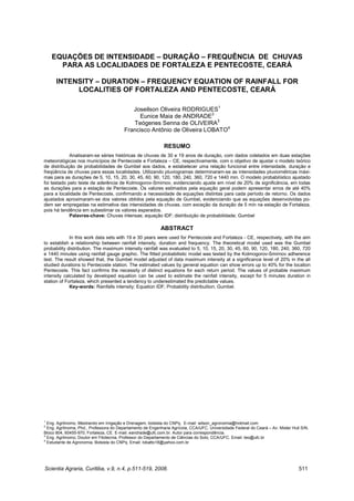 Scientia Agraria, Curitiba, v.9, n.4, p.511-519, 2008. 511
RODRIGUES, J.O. et al. Equações de intensidade-duração-freqüência...
EQUAÇÕES DE INTENSIDADE – DURAÇÃO – FREQUÊNCIA DE CHUVAS
PARA AS LOCALIDADES DE FORTALEZA E PENTECOSTE, CEARÁ
INTENSITY – DURATION – FREQUENCY EQUATION OF RAINFALL FOR
LOCALITIES OF FORTALEZA AND PENTECOSTE, CEARÁ
Joseilson Oliveira RODRIGUES1
Eunice Maia de ANDRADE2
Teógenes Senna de OLIVEIRA3
Francisco Antônio de Oliveira LOBATO4
RESUMO
Analisaram-se séries históricas de chuvas de 30 e 19 anos de duração, com dados coletados em duas estações
meteorológicas nos municípios de Pentecoste e Fortaleza – CE, respectivamente, com o objetivo de ajustar o modelo teórico
de distribuição de probabilidades de Gumbel aos dados, e estabelecer uma relação funcional entre intensidade, duração e
freqüência de chuvas para essas localidades. Utilizando pluviogramas determinaram-se as intensidades pluviométricas máxi-
mas para as durações de 5, 10, 15, 20, 30, 45, 60, 90, 120, 180, 240, 360, 720 e 1440 min. O modelo probabilístico ajustado
foi testado pelo teste de aderência de Kolmogorov-Smirnov, evidenciando ajuste em nível de 20% de significância, em todas
as durações para a estação de Pentecoste. Os valores estimados pela equação geral podem apresentar erros de até 40%
para a localidade de Pentecoste, confirmando a necessidade de equações distintas para cada período de retorno. Os dados
ajustados aproximaram-se dos valores obtidos pela equação de Gumbel, evidenciando que as equações desenvolvidas po-
dem ser empregadas na estimativa das intensidades de chuvas, com exceção da duração de 5 min na estação de Fortaleza,
pois há tendência em subestimar os valores esperados.
Palavras-chave: Chuvas intensas; equação IDF; distribuição de probabilidade; Gumbel
ABSTRACT
In this work data sets with 19 e 30 years were used for Pentecoste and Fortaleza - CE, respectively, with the aim
to establish a relationship between rainfall intensity, duration and frequency. The theoretical model used was the Gumbel
probability distribution. The maximum intensity rainfall was evaluated to 5, 10, 15, 20, 30, 45, 60, 90, 120, 180, 240, 360, 720
e 1440 minutes using rainfall gauge graphic. The fitted probabilistic model was tested by the Kolmogorov-Smirnov adherence
test. The result showed that, the Gumbel model adjusted of data maximum intensity at a significance level of 20% in the all
studied durations to Pentecoste station. The estimated values by general equation can show errors up to 40% for the location
Pentecoste. This fact confirms the necessity of distinct equations for each return period. The values of probable maximum
intensity calculated by developed equation can be used to estimate the rainfall intensity, except for 5 minutes duration in
station of Fortaleza, which presented a tendency to underestimated the predictable values.
Key-words: Rainfalls intensity; Equation IDF; Probability distribuition; Gumbel.
1
Eng. Agrônomo, Mestrando em Irrigação e Drenagem, bolsista do CNPq. E-mail: wilson_agronomia@hotmail.com
2
Eng. Agrônoma, Phd., Professora do Departamento de Engenharia Agrícola, CCA/UFC. Universidade Federal do Ceará – Av. Mister Hull S/N,
Bloco 804, 60455-970, Fortaleza, CE. E-mail: eandrade@ufc.com.br. Autor para correspondência.
3
Eng. Agrônomo, Doutor em Fitotecnia, Professor do Departamento de Ciências do Solo, CCA/UFC. Email: teo@ufc.br
4
Estudante de Agronomia, Bolsista do CNPq. Email: lobatto18@yahoo.com.br
 