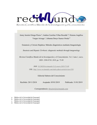 a. Médico de la Universidad de Guayaquil.
b. Médico de la Universidad de Guayaquil.
c. Médico de la Universidad de Guayaquil.
d. Médico de la Universidad de Guayaquil.
Jenny Jazmín Ortega Flores a
; Andrea Carolina Villao Recalde b
; Ximena Angélica
Vargas Arizaga c
; Johanna Denys Suarez Orrala d
Esteatosis y Cirrosis Hepática: Métodos diagnósticos mediante Imagenología
Steatosis and Hepatic Cirrhosis: diagnostic methods through imagenology
Revista Científica Mundo de la Investigación y el Conocimiento. Vol. 3 núm.1, enero,
ISSN: 2588-073X, 2019, pp. 75-89
DOI: 10.26820/recimundo/3.(1).enero.2019.75-89
URL: http://www.recimundo.com/index.php/es/article/view/358
Editorial Saberes del Conocimiento
Recibido: 20/11/2018 Aceptado: 05/01/2019 Publicado: 31/01/2019
Correspondencia: director@recimundo.com
 