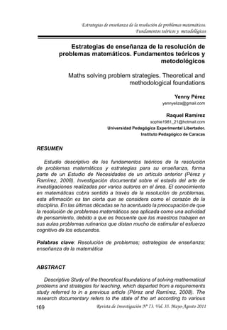 Estrategias de enseñanza de la resolución de problemas matemáticos.
Fundamentos teóricos y metodológicos
Revista de Investigación Nº 73. Vol. 35. Mayo-Agosto 2011
169
Estrategias de enseñanza de la resolución de
problemas matemáticos. Fundamentos teóricos y
metodológicos
Maths solving problem strategies. Theoretical and
methodological foundations
Yenny Pérez
yennyeliza@gmail.com
Raquel Ramírez
sophie1981_21@hotmail.com
Universidad Pedagógica Experimental Libertador.
Instituto Pedagógico de Caracas
RESUMEN
Estudio descriptivo de los fundamentos teóricos de la resolución
de problemas matemáticos y estrategias para su enseñanza, forma
parte de un Estudio de Necesidades de un artículo anterior (Pérez y
Ramírez, 2008). Investigación documental sobre el estado del arte de
investigaciones realizadas por varios autores en el área. El conocimiento
en matemáticas cobra sentido a través de la resolución de problemas,
esta afirmación es tan cierta que se considera como el corazón de la
disciplina. En las últimas décadas se ha acentuado la preocupación de que
la resolución de problemas matemáticos sea aplicada como una actividad
de pensamiento, debido a que es frecuente que los maestros trabajen en
sus aulas problemas rutinarios que distan mucho de estimular el esfuerzo
cognitivo de los educandos.
Palabras clave: Resolución de problemas; estrategias de enseñanza;
enseñanza de la matemática
ABSTRACT
Descriptive Study of the theoretical foundations of solving mathematical
problems and strategies for teaching, which departed from a requirements
study referred to in a previous article (Pérez and Ramírez, 2008). The
research documentary refers to the state of the art according to various
 