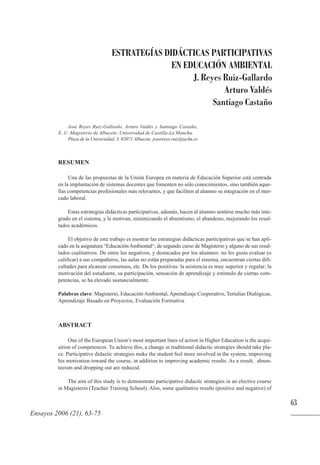 RESUMEN
Una de las propuestas de la Unión Europea en materia de Educación Superior está centrada
en la implantación de sistemas docentes que fomenten no sólo conocimientos, sino también aque-
llas competencias profesionales más relevantes, y que faciliten al alumno su integración en el mer-
cado laboral.
Estas estrategias didácticas participativas, además, hacen al alumno sentirse mucho más inte-
grado en el sistema, y le motivan, minimizando el absentismo, el abandono, mejorando los resul-
tados académicos.
El objetivo de este trabajo es mostrar las estrategias didácticas participativas que se han apli-
cado en la asignatura “Educación Ambiental“, de segundo curso de Magisterio y alguno de sus resul-
tados cualitativos. De entre los negativos, y destacados por los alumnos: no les gusta evaluar (o
calificar) a sus compañeros, las aulas no están preparadas para el sistema, encuentran ciertas difi-
cultades para alcanzar consensos, etc. De los positivas: la asistencia es muy superior y regular; la
motivación del estudiante, su participación, sensación de aprendizaje y estímulo de ciertas com-
petencias, se ha elevado sustancialmente.
Palabras clave: Magisterio, Educación Ambiental, Aprendizaje Cooperativo, Tertulias Dialógicas,
Aprendizaje Basado en Proyectos, Evaluación Formativa.
ABSTRACT
One of the European Union’s most important lines of action in Higher Education is the acqui-
sition of competences. To achieve this, a change in traditional didactic strategies should take pla-
ce. Participative didactic strategies make the student feel more involved in the system, improving
his motivation toward the course, in addition to improving academic results. As a result, absen-
teeism and dropping out are reduced.
The aim of this study is to demonstrate participative didactic strategies in an elective course
in Magisterio (Teacher Training School). Also, some qualitative results (positive and negative) of
63
ESTRATEGÍAS DIDÁCTICAS PARTICIPATIVAS
EN EDUCACIÓN AMBIENTAL
J. Reyes Ruiz-Gallardo
Arturo Valdés
Santiago Castaño
José Reyes Ruiz-Gallardo, Arturo Valdés y Santiago Castaño,
E. U. Magisterio de Albacete, Universidad de Castilla-La Mancha.
Plaza de la Universidad, 3. 02071 Albacete. josereyes.ruiz@uclm.es
Ensayos 2006 (21), 63-75
 