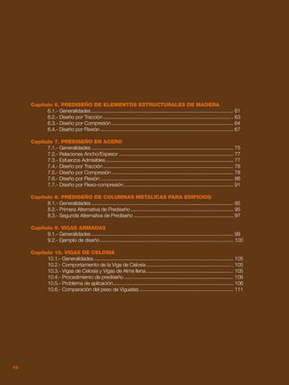 10
Capítulo 6. PREDISEÑO DE ELEMENTOS ESTRUCTURALES DE MADERA
	 6.1.- Generalidades	 61
	 6.2.- Diseño por Tracción	 63
	 6.3.- Diseño por Compresión	 64
	 6.4.- Diseño por Flexión	 67
Capítulo 7. PREDISEÑO EN ACERO
	 7.1.- Generalidades	 75
	 7.2.- Relaciones Ancho/Espesor	 77
	 7.3.- Esfuerzos Admisibles	 77
	 7.4.- Diseño por Tracción	 78
	 7.5.- Diseño por Compresión	 78
	 7.6.- Diseño por Flexión	 86
	 7.7.- Diseño por Flexo-compresión	 91
Capítulo 8. PREDISEÑO DE COLUMNAS METALICAS PARA EDIFICIOS
	 8.1.- Generalidades	 95		
	 8.2.- Primera Alternativa de Prediseño	 95
	 8.3.- Segunda Alternativa de Prediseño	 97
Capítulo 9. VIGAS ARMADAS
	 9.1.- Generalidades	 99
	 9.2.- Ejemplo de diseño	 100
Capítulo 10. VIGAS DE CELOSIA
	 10.1.- Generalidades	 105
	 10.2.- Comportamiento de la Viga de Celosía	 105
	 10.3.- Vigas de Celosía y Vigas de Alma llena	 105
	 10.4.- Procedimiento de prediseño	 106
	 10.5.- Problema de aplicación	 106
	 10.6.- Comparación del peso de Viguetas	 111
10
 