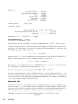 102 CAPÍTULO 9
Cargas/m2
:
	 Peso Propio de losa =	 187 kg/m2
	 Peso de tabiques (supuesto) =	 180 kg/m2
	 Piso =	 40 kg/m2
	 Carga Muerta =	 407 kg/m2
	 Carga Viva=	 250 kg/m2
	 CARGA TOTAL =	 657 Kg/m2
Carga/m2
de losa:		 q = 657 kg/m2
Carga/ml en viguetas:
	 Carga debida a la losa =	 q = 657 x 2,00 = 1.314 kg/ml
	 Por peso propio suponemos el valor de =	 35 kg/ml
	 Carga Total	 1.349 kg/ml
Momento = qL²/8 = 1.349 x 5,00²/8 = 4.216 kgmt.
PRIMER TANTEO (Figura Nº 23):
Escogemos una sección cuya altura, entre baricentros de las alas, sea: h = L/20 = 500/20 = 25 cm
Se supone que las compresiones serán absorbidas uniformemente por el ala superior, mientras que las
tracciones lo serán por la inferior. Al mismo tiempo, el esfuerzo de corte será absorbido por el alma. Bajo
la indicada suposición es válida la expresión:
C = T = M/z (Fórmula 9.1.)
En esta fórmula, ‘C’ y ‘T’, son compresiones y tracciones totales en cada ala; ‘M’ es el momento y ‘z’
es el brazo del par compresión -tracción, cuya altura sería de 25 centímetros.
C = T = 4.216/0,25 = 16.864 kg.
Escogemos el ancho de las alas variable entre el 50 al 60% de «h» que, en general, da buenos resulta-
dos. Tomamos b = 12 centímetros que está próximo a b = 0,5h
Calculamos el área necesaria para cada placa: A = 16.864/1.500 = 11,24 cm2
El espesor de las placas será: 11,24/12 = 0,94 centímetros, 9,4 milímetros que redondeamos a e = 10
milímetros. El espesor del alma para el caso en que no se utilicen atiesadores intermedios, debe ser tal
que no se sobrepase el valor del esfuerzo cortante admisible. Además, debe cumplir con relaciones de
altura del alma/espesor, fijadas por los reglamentos.
Espesor del alma
Ante todo, deberá ser tal que el esfuerzo de corte resistido por el alma sea menor que el admisible (cor-
tante admisible = 0,4 Fy). Por otra parte, hay que entender que dada la complejidad de los problemas
concomitantes, el pandeo y arrugamiento del alma que acarrea el cortante, están especificados en los
diferentes reglamentos, no siempre coincidentes en relaciones límite de altura/espesor del alma.
Para vigas armadas, la norma española señala que el espesor del alma (t) debe ser tal que:
t > 0,006h
 