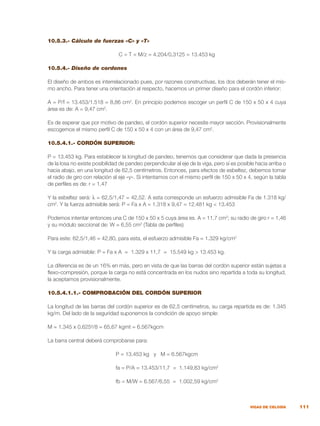 111
VIGAS DE CELOSÍA
10.5.3.- Cálculo de fuerzas «C» y «T»
C = T = M/z = 4.204/0,3125 = 13.453 kg
10.5.4.- Diseño de cordones
El diseño de ambos es interrelacionado pues, por razones constructivas, los dos deberán tener el mis-
mo ancho. Para tener una orientación al respecto, hacemos un primer diseño para el cordón inferior:
A = P/f = 13.453/1.518 = 8,86 cm2
. En principio podemos escoger un perfil C de 150 x 50 x 4 cuya
área es de: A = 9,47 cm2
.
Es de esperar que por motivo de pandeo, el cordón superior necesite mayor sección. Provisionalmente
escogemos el mismo perfil C de 150 x 50 x 4 con un área de 9,47 cm2
.
10.5.4.1.- CORDÓN SUPERIOR:
P = 13.453 kg. Para establecer la longitud de pandeo, tenemos que considerar que dada la presencia
de la losa no existe posibilidad de pandeo perpendicular al eje de la viga, pero sí es posible hacia arriba o
hacia abajo, en una longitud de 62,5 centímetros. Entonces, para efectos de esbeltez, debemos tomar
el radio de giro con relación al eje «y». Si intentamos con el mismo perfil de 150 x 50 x 4, según la tabla
de perfiles es de: r = 1,47
Y la esbeltez será: λ = 62,5/1,47 = 42,52. A esta corresponde un esfuerzo admisible Fa de 1.318 kg/
cm2
. Y la fuerza admisible será: P = Fa x A = 1.318 x 9,47 = 12.481 kg < 13.453
Podemos intentar entonces una C de 150 x 50 x 5 cuya área es. A = 11,7 cm2
; su radio de giro r = 1,46
y su módulo seccional de: W = 6,55 cm3
(Tabla de perfiles)
Para este: 62,5/1,46 = 42,80, para esta, el esfuerzo admisible Fa = 1.329 kg/cm2
Y la carga admisible: P = Fa x A = 1.329 x 11,7 = 15.549 kg > 13.453 kg.
La diferencia es de un 16% en más, pero en vista de que las barras del cordón superior están sujetas a
flexo-compresión, porque la carga no está concentrada en los nudos sino repartida a toda su longitud,
la aceptamos provisionalmente.
10.5.4.1.1.- COMPROBACIÓN DEL CORDÓN SUPERIOR
La longitud de las barras del cordón superior es de 62,5 centímetros, su carga repartida es de: 1.345
kg/m. Del lado de la seguridad suponemos la condición de apoyo simple:
M = 1.345 x 0,625²/8 = 65,67 kgmt = 6.567kgcm
La barra central deberá comprobarse para:
	 P = 13.453 kg y M = 6.567kgcm
	 fa = P/A = 13.453/11,7 = 1.149,83 kg/cm2
	 fb = M/W = 6.567/6,55 = 1.002,59 kg/cm2
 