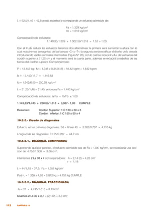 112 CAPÍTULO 10
λ = 62,5/1,46 = 42,8 a esta esbeltez le corresponde un esfuerzo admisible de:
Fa = 1.329 kg/cm2
Fb = 1.518 kg/cm2
Comprobación de esfuerzos:
1.149,83/1.329 + 1.002,59/1.518 = 1,52 > 1,00.
Con el fin de reducir los esfuerzos tenemos dos alternativas: la primera será aumentar la altura con lo
cual reduciremos la magnitud de las fuerzas «C» y «T»; la segunda sería modificar el diseño de la celosía
introduciendo varillas verticales intermedias (Figura N° 26), con lo cual se reducirá la luz de las barras del
cordón superior a 31,25 cm y el momento será la cuarta parte, además se reducirá la esbeltez de las
barras del cordón superior. Comprobémoslo:
P = 13.453 kg; M = 1.345 x 0,3125²/8 = 16,42 kgmt = 1.642 kgcm
fa = 13.453/11,7 = 1.149,83
fb = 1.642/6,55 = 250,69 kg/cm2
λ = 31,25/1,46 = 21,40; entonces Fa = 1.443 kg/cm2
Comprobación de esfuerzos: fa/Fa + fb/Fb ≤ 1,00
1.149,83/1.433 + 250,69/1.518 = 0,967 ‹ 1,00 CUMPLE
Resumen:	 Cordón Superior: 1 C 150 x 50 x 5
		 Cordón Inferior: 1 C 150 x 50 x 4
		
10.5.5.- Diseño de diagonales
Esfuerzo en las primeras diagonales: Sd = R/sen 45 = 3.362/0,707 = 4.755 kg.
Longitud de las diagonales: 31,25/0,707 = 44,2 cm
10.5.5.1.- DIAGONAL COMPRIMIDA
Suponiendo que por pandeo, el esfuerzo admisible sea de Fa = 1300 kg/cm2
, se necesitaría una sec-
ción de: 4.755/1.300 = 3,66 cm2
.
Intentamos 2 Ls 30 x 4 con separadores: A = 2,14 (2) = 4,28 cm2
				 r = 1,18
λ = 44/1,18 = 37,5; Fa = 1.358 kg/cm2
Padm. = 1.358 x 4,28 = 5.812 kg > 4.755 kg CUMPLE
10.5.5.2.- DIAGONAL TRACCIONADA
A = P/f = 4.745/1.518 = 3,13 cm2
Usamos 2 Ls 30 x 3 A = (2)1,65 = 3,3 cm2
 
