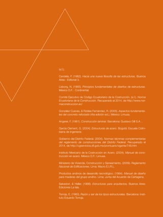 129
(s.f.).
Candela, F. (1962). Hacia una nueva filosofía de las estructuras. Buenos
Aires : Editorial 3.
Lisborg, N. (1965). Principios fundamentales de diseños de estructuras.
México D.F. : Continental.
Comité Ejecutivo de Código Ecuatoriano de la Costrucción. (s.f.). Norma
Ecuatoriana de la Construcción. Recuperado el 2014, de http://www.nor-
maconstruccion.ec/
González Cuevas, & Robles Fernández, R. (2005). Aspectos fundamenta-
les del concreto reforzado (4ta edición ed.). México: Limusa.
Angerer, F. (1961). Construcción laminar. Barcelona: Gustavo Gill S.A. .
García Clement, G. (2004). Estructuras de acero. Bogotá: Escuela Colm-
biana de Ingeniería.
Gobierno del Distrito Federal. (2004). Normas técninas complementarias
del reglamento de construcciones del Distrito Federal. Recuperado el
2014, de http://cgservicios.df.gob.mx/prontuario/vigente/748.htm
Instituto Mexicano de la Costrucción en Acero. (2004). Manual de cons-
trucción en acero. México D.F.: Limusa.
Ministerio de Vivienda, Construcción y Saneamiento. (2009). Reglamento
Nacional de Edificaciones. Lima: Macro E.I.R.L.
Productos andinos de desarrollo tecnológico. (1984). Manual de diseño
para maderas del grupo andino. Lima: Junta del Acuerdo de Cartagena.
Salvadori, & Heller. (1966). Estructuras para arquitectos. Buenos Aires:
Ediciones La Isla.
Torroja, E. (1960). Razón y ser de los tipos estructurales. Barcelona: Insti-
tuto Eduardo Torroja.
 