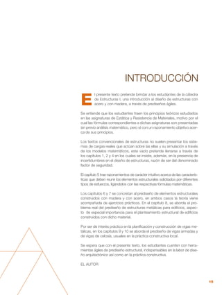15
E
l presente texto pretende brindar a los estudiantes de la cátedra
de Estructuras I, una introducción al diseño de estructuras con
acero y con madera, a través de prediseños ágiles.
Se entiende que los estudiantes traen los principios teóricos estudiados
en las asignaturas de Estática y Resistencia de Materiales, motivo por el
cual las fórmulas correspondientes a dichas asignaturas son presentadas
sin previo análisis matemático, pero sí con un razonamiento objetivo acer-
ca de sus principios.
Los textos convencionales de estructuras no suelen presentar los siste-
mas de cargas reales que actúan sobre las ellas y su simulación a través
de los modelos matemáticos, este vacío pretende llenarse a través de
los capítulos 1, 2 y 4 en los cuales se insiste, además, en la presencia de
incertidumbres en el diseño de estructuras, razón de ser del denominado
factor de seguridad.
El capítulo 5 trae razonamientos de carácter intuitivo acerca de las caracterís-
ticas que deben reunir los elementos estructurales solicitados por diferentes
tipos de esfuerzos, ligándolos con las respectivas fórmulas matemáticas.
Los capítulos 6 y 7 se concretan al prediseño de elementos estructurales
construidos con madera y con acero, en ambos casos la teoría viene
acompañada de ejercicios prácticos. En el capítulo 8, se aborda el pro-
blema real del prediseño de estructuras metálicas para edificios, aspec-
to de especial importancia para el planteamiento estructural de edificios
construidos con dicho material.
Por ser de interés práctico en la planificación y construcción de vigas me-
tálicas, en los capítulos 9 y 10 se aborda el prediseño de vigas armadas y
de vigas de celosía, usuales en la práctica constructiva local.
Se espera que con el presente texto, los estudiantes cuenten con herra-
mientas ágiles de prediseño estructural, indispensables en la labor de dise-
ño arquitectónico así como en la práctica constructiva.
EL AUTOR
INTRODUCCIÓN
 