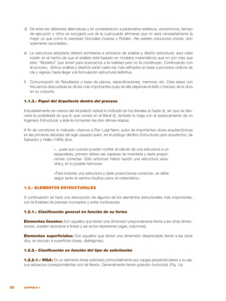 20 CAPÍTULO 1
d)	 De entre las diferentes alternativas y en consideración a parámetros estèticos, económicos, tiempo
de ejecución y otros se escogerà una de la cual puede afirmarse que no será necesariamente la
mejor ya que como lo expresan Gonzales Cuevas y Robles: «No existen soluciones únicas, sino
solamente razonables».
e)	 La estructura adoptada deberá someterse a procesos de análisis y diseño estructural, aquí cabe
insistir en el hecho de que el análisis està basado en modelos matemáticos que no son màs que
esto: “Modelos” que sirven para acercarnos a la realidad pero no la constituyen. Continuando con
el proceso, dichos análisis y diseños serán cada vez màs refinados en base a procesos cíclicos de
ida y regreso hasta llegar a la formulación estructural definitiva.
f)	 Comunicaciòn de Resultados a base de planos, especificaciones, memoria, etc. Esta etapa con
frecuencia descuidada es de las màs importantes pues de ella depende el éxito o fracaso de la obra
en su conjunto.
1.1.3.- Papel del Arquitecto dentro del proceso
Indudablemente en manos del Arquitecto estará lo indicado en los literales a) hasta d), sin que se des-
carte la posibilidad de que lo que consta en el literal d), también lo haga con el asesoramiento de un
Ingeniero Estructural; a éste le competen las dos últimas etapas.
A fin de corroborar lo indicado, citamos a Pier Luigi Nervi, autor de importantes obras arquitectónicas
en las primeras décadas del siglo pasado quien, en el prólogo del libro Estructuras para arquitectos, de
Salvadori y Heller (1966) dice:
«…pues aun cuando pueden confiar el cálculo de una estructura a un
especialista, primero deben ser capaces de inventarla y darle propor-
ciones correctas. Solo entonces habrá nacido una estructura sana,
vital y, en lo posible hermosa»
«Para inventar una estructura y darle proporciones correctas, se debe
seguir tanto el camino intuitivo como el matemático»
1.2.- ELEMENTOS ESTRUCTURALES
A continuación se hará una descripción de algunos de los elementos estructurales más importantes,
con la finalidad de precisar conceptos y evitar confusiones.
1.2.1.- Clasificación general en función de su forma
Elementos lineales: Son aquellos que tienen una dimensión preponderante frente a las otras dimen-
siones, pueden asociarse a líneas y así se los representa (vigas, columnas).
Elementos superficiales: Son aquellos que tienen una dimensión despreciable frente a las otras
dos, se asocian a superficies (losas, diafragmas).
1.2.2.- Clasificación en función del tipo de solicitación
1.2.2.1.- VIGA: Es un elemento lineal solicitado primordialmente por cargas perpendiculares a su eje,
sus esfuerzos correspondientes son de flexión. Generalmente tienen posición horizontal. (Fig. 1a)
 