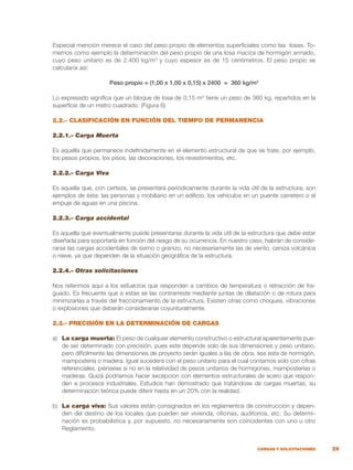 29
CARGAS Y SOLICITACIONES
Especial mención merece el caso del peso propio de elementos superficiales como las losas. To-
memos como ejemplo la determinación del peso propio de una losa maciza de hormigón armado,
cuyo peso unitario es de 2.400 kg/m3
y cuyo espesor es de 15 centímetros. El peso propio se
calcularía así:
Peso propio = (1,00 x 1,00 x 0,15) x 2400 = 360 kg/m2
Lo expresado significa que un bloque de losa de 0,15 m3
tiene un peso de 360 kg, repartidos en la
superficie de un metro cuadrado. (Figura 6)
2.2.- CLASIFICACIÓN EN FUNCIÓN DEL TIEMPO DE PERMANENCIA
2.2.1.- Carga Muerta
Es aquella que permanece indefinidamente en el elemento estructural de que se trate, por ejemplo,
los pesos propios, los pisos, las decoraciones, los revestimientos, etc.
2.2.2.- Carga Viva
Es aquella que, con certeza, se presentará periódicamente durante la vida útil de la estructura; son
ejemplos de ésta: las personas y mobiliario en un edificio, los vehículos en un puente carretero o el
empuje de aguas en una piscina.
2.2.3.- Carga accidental
Es aquella que eventualmente puede presentarse durante la vida útil de la estructura que debe estar
diseñada para soportarla en función del riesgo de su ocurrencia. En nuestro caso, habrán de conside-
rarse las cargas accidentales de sismo o granizo, no necesariamente las de viento, ceniza volcánica
o nieve, ya que dependen de la situación geográfica de la estructura.
2.2.4.- Otras solicitaciones
Nos referimos aquí a los esfuerzos que responden a cambios de temperatura o retracción de fra-
guado. Es frecuente que a estas se las contrarreste mediante juntas de dilatación o de rotura para
minimizarlas a través del fraccionamiento de la estructura. Existen otras como choques, vibraciones
o explosiones que deberán considerarse coyunturalmente.
2.3.- PRECISIÓN EN LA DETERMINACIÓN DE CARGAS
a)	 La carga muerta: El peso de cualquier elemento constructivo o estructural aparentemente pue-
de ser determinado con precisión, pues este depende solo de sus dimensiones y peso unitario,
pero difícilmente las dimensiones de proyecto serán iguales a las de obra, sea esta de hormigón,
mampostería o madera. Igual sucederá con el peso unitario para el cual contamos solo con cifras
referenciales, piénsese si no en la relatividad de pesos unitarios de hormigones, mamposterías o
maderas. Quizá podríamos hacer excepción con elementos estructurales de acero que respon-
den a procesos industriales. Estudios han demostrado que tratándose de cargas muertas, su
determinación teórica puede diferir hasta en un 20% con la realidad.
b)	 La carga viva: Sus valores están consignados en los reglamentos de construcción y depen-
den del destino de los locales que pueden ser vivienda, oficinas, auditorios, etc. Su determi-
nación es probabilística y, por supuesto, no necesariamente son coincidentes con uno u otro
Reglamento.
 