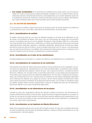 30 CAPÍTULO 2
c)	 Las cargas accidentales: Si la imprecisión es notable para la carga muerta, así como para la
carga viva, mayor lo será para las cargas accidentales, piénsese si no en la determinación de soli-
citaciones sísmicas o de presiones de viento y esta aseveración ya nos estará alertando acerca de
la inutilidad de precisiones numéricas cuando las premisas carecen de esa cualidad. Recordemos
que ningún resultado puede tener mayor precisión que la de las hipótesis de partida.
2.4.- EL FACTOR DE SEGURIDAD
En los procesos de análisis y diseño estructural, es necesario partir de ciertas hipótesis de resistencia
y comportamiento que, como tales, están llenas de incertidumbres. Examinémoslas:
2.4.1.- Incertidumbres de análisis
El análisis estructural parte de una serie de hipótesis basadas en la teoría de la elasticidad, la Ley
de Hooke y las hipótesis de Navier, entre otras, que son herramientas de trabajo que nos permiten
acercar a la realidad, pero que no son la realidad. Al respecto, Félix Candela (1962) en su obra Hacia
una nueva filosofía de las Estructuras, refiriéndose a la Teoría de la Elasticidad, decía que es una teoría
matemáticamente impecable, aplicada a materiales inexistentes; aseveraciones de este tipo deben
permitirnos poner los pies en la tierra y tomar el análisis estructural como lo que es: una herramienta
que nos permite aproximarnos a la realidad. Este pensamiento debe guiarnos para no desechar otros
caminos creativos como la intuición, la experiencia y la experimentación.
2.4.2.- Incertidumbre en el valor de las solicitaciones
De estas hablamos en el numeral 2.3. cuando nos referimos a la relatividad de su cuantificación.
2.4.3.- Incertidumbres de resistencia de los materiales
Para abordar el proceso de diseño estructural, partimos de las resistencias de los materiales y los da-
tos de los que disponemos, generalmente no son más que referenciales. La resistencia de la madera,
por ejemplo, depende de la especie y dentro de esta, de su época de siembra, procedencia dentro
del tronco, defectos, etc. De este modo, en la práctica estructural, no nos queda más que apoyarnos
en los datos que nos proporcionan los diferentes reglamentos. Por otro lado, si hablamos de mampos-
terías, las incertidumbres son aún mayores pues la resistencia de las piezas individuales dependerá
de la materia prima utilizada, de su grado de cocción y de los mismos equipos de fabricación, sobre
todo cuando el proceso es artesanal. En la fabricación del hormigón, aun si existe un excelente control
de calidad, siempre habrá muchas incertidumbres. Quizá en la calidad del acero las incertidumbres
disminuyen debido a su proceso industrial de elaboración.
2.4.4.- Incertidumbre en las dimensiones de las piezas
También en este caso, dependiendo del tipo de material y sistema constructivo, las dimensiones de
proyecto difícilmente coinciden con las de obra. Sugerimos hacer la siguiente experiencia: compare, en
el caso de una viga de hormigón armado, el recubrimiento para las varillas de acero especificado en los
planos, con el que se encuentra en obra o las dimensiones de esos mismos elementos. Las diferencias
en muchos casos serán sorprendentes.
2.4.5.- Incertidumbre en las hipótesis de Diseño Estructural
Basta citar el siguiente ejemplo para el caso del hormigón armado. En este caso, el análisis estructural
se hace normalmente sobre la base de hipótesis elásticas, mientras el diseño está basado en su real
comportamiento, más bien plástico.
 